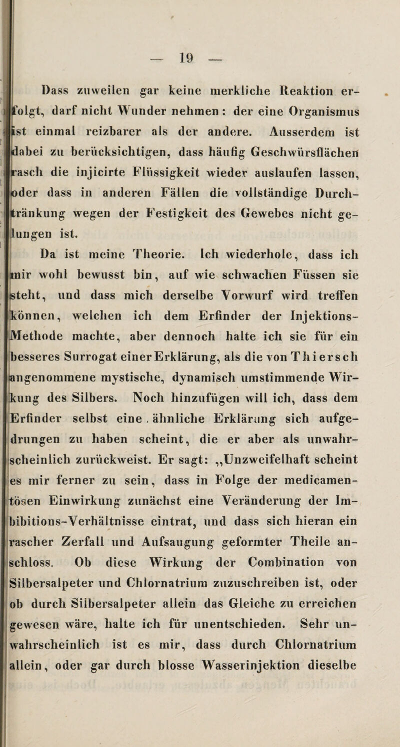 Dass zuweilen gar keine merkliche Reaktion er- olgt, darf nicht Wunder nehmen : der eine Organismus st einmal reizbarer als der andere. Ausserdem ist abei zu berücksichtigen, dass häufig Geschwürsflächeri ascli die injicirte Flüssigkeit wieder auslaufen lassen, der dass in anderen Fällen die vollständige Durch- ränkung wegen der Festigkeit des Gewebes nicht ge- ungen ist. Da ist meine Theorie. Ich wiederhole, dass ich mir wohl bewusst bin, auf wie schwachen Füssen sie teilt, und dass mich derselbe Vorwurf wird treffen können, welchen ich dem Erfinder der Injektions- Methode machte, aber dennoch halte ich sie für ein besseres Surrogat einer Erklärung, als die von T hi er sch ngenommene mystische, dynamisch umstimmende Wir¬ kung des Silbers. Noch hinzufügen will ich, dass dem Erfinder selbst eine . ähnliche Erklärung sich aufge¬ drungen zu haben scheint, die er aber als unwahr¬ scheinlich zurückweist. Er sagt: „Unzweifelhaft scheint es mir ferner zu sein, dass in Folge der medicamen- tösen Einwirkung zunächst eine Veränderung der Im¬ bibitions-Verhältnisse eintrat, und dass sich hieran ein rascher Zerfall und Aufsaugung geformter Theile an¬ schloss. Ob diese Wirkung der Combination von Silbersalpeter und Chlornatrium zuzuschreiben ist, oder ob durch Silbersalpeter allein das Gleiche zu erreichen gewesen wäre, halte ich für unentschieden. Sehr un¬ wahrscheinlich ist es mir, dass durch Chlornatrium allein, oder gar durch blosse Wasserinjektion dieselbe