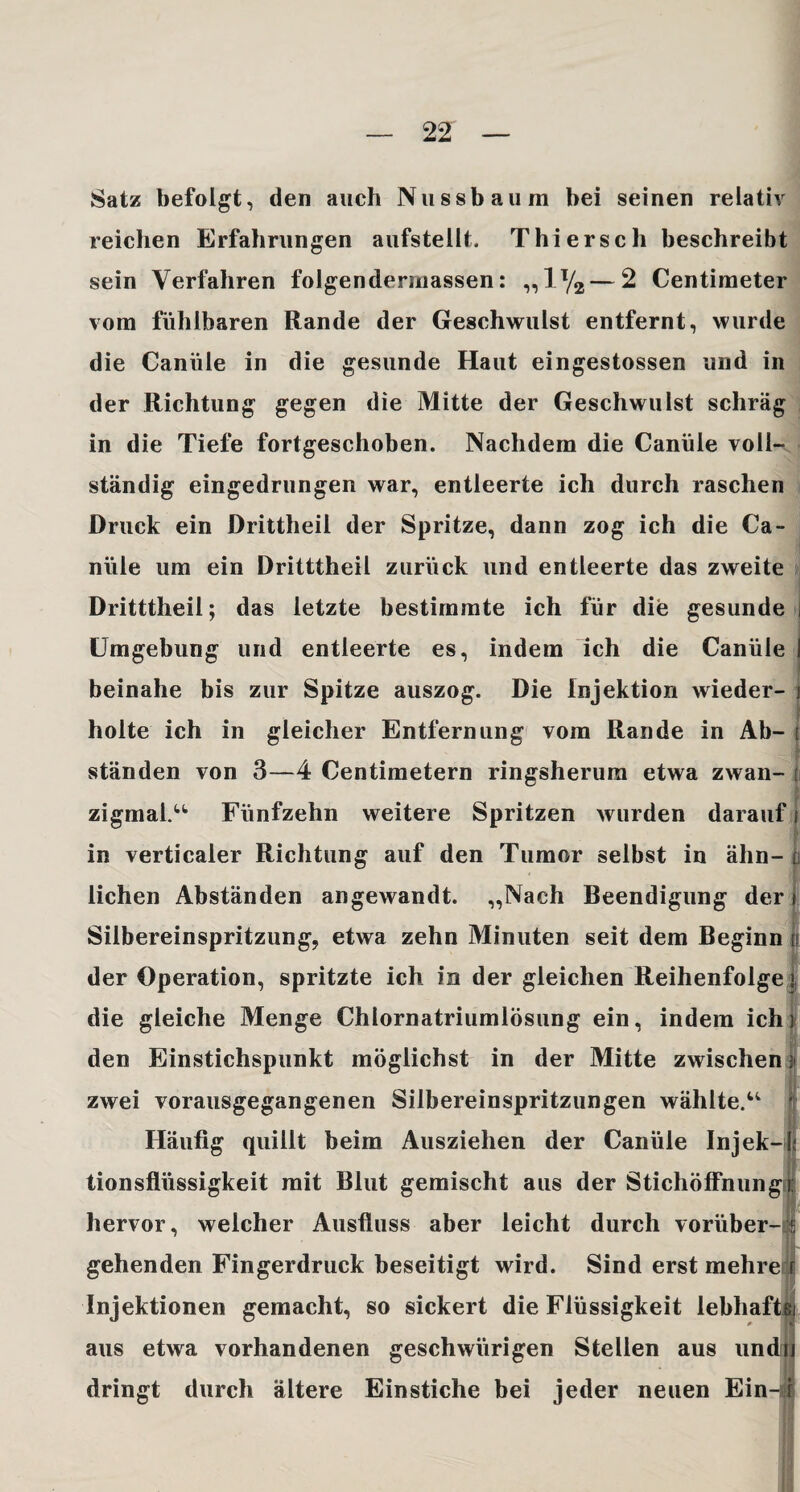 Satz befolgt, den auch Nussbaura bei seinen relativ reichen Erfahrungen aufstellt. Thierseh beschreibt sein Verfahren folgendermassen: „iy2—2 Centimeter vom fühlbaren Rande der Geschwulst entfernt, wurde die Canüle in die gesunde Haut eingestossen und in der Richtung gegen die Mitte der Geschwulst schräg in die Tiefe fortgeschoben. Nachdem die Canüle voll¬ ständig eingedrungen war, entleerte ich durch raschen Druck ein Drittheil der Spritze, dann zog ich die Ca¬ nüle um ein Dritttheil zurück und entleerte das zweite Dritttheil; das letzte bestimmte ich für die gesunde i Umgebung und entleerte es, indem ich die Canüle ! beinahe bis zur Spitze auszog. Die Injektion wieder- j holte ich in gleicher Entfernung vom Rande in Ab- ! ständen von 3—4 Centimetern ringsherum etwa zwan- zigmai.“ Fünfzehn weitere Spritzen wurden darauf in verticaler Richtung auf den Tumor selbst in ähn¬ lichen Abständen angewandt. „Nach Beendigung der Silbereinspritzung, etwa zehn Minuten seit dem Beginn der Operation, spritzte ich in der gleichen Reihenfolge» die gleiche Menge Chiornatriumlösung ein, indem ich) den Einstichspunkt möglichst in der Mitte zwischen $ zwei vorausgegangenen Silbereinspritzungen wählte. Häufig quillt beim Ausziehen der Canüle Injek-( tionsflüssigkeit mit Blut gemischt aus der Stichöffnungi hervor, welcher Ausfluss aber leicht durch vorüber¬ gehenden Fingerdruck beseitigt wird. Sind erst mehre Injektionen gemacht, so sickert die Flüssigkeit lebhaft! aus etwa vorhandenen geschwiirigen Stellen aus undu dringt durch ältere Einstiche bei jeder neuen Ein-i