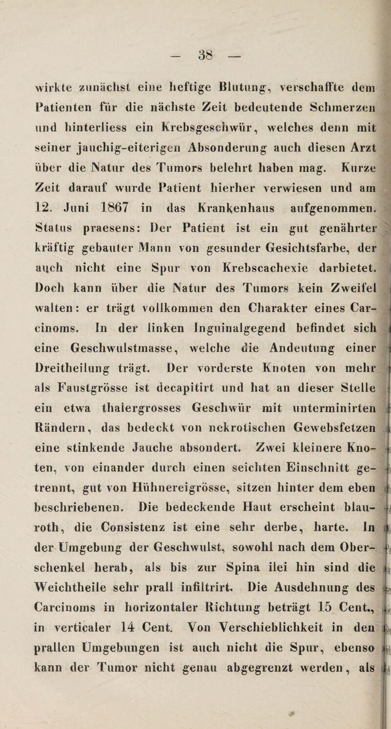 wirkte zunächst eine heftige Blutung, verschaffte dem Patienten für die nächste Zeit bedeutende Schmerzen und hinterliess ein Krebsgeschwür, welches denn mit seiner jauchig-eiterigen Absonderung auch diesen Arzt über die Natur des Tumors belehrt haben mag. Kurze Zeit darauf wurde Patient hierher verwiesen lind am 12. Juni 1867 in das Krankenhaus aufgenommen. Status praesens: Oer Patient ist ein gut genährter kräftig gebauter Mann von gesunder Gesichtsfarbe, der auch nicht eine Spur von Krebscachexie darbietet. Doch kann über die Natur des Tumors kein Zweifel walten: er trägt vollkommen den Charakter eines Car- cinoms. In der linken Inguinalgegend befindet sich eine Geschwulstrnasse, welche die Andeutung einer t Dreitheilung trägt. Der vorderste Knoten von mehr als Faustgrösse ist decapitirt und hat an dieser Stelle ein etwa thaiergrosses Geschwür mit unterminirten Rändern, das bedeckt von nekrotischen Gewebsfetzen eine stinkende Jauche absondert. Zwei kleinere Kno¬ ten, von einander durch einen seichten Einschnitt ge¬ trennt, gut von Hühnereigrösse, sitzen hinter dem eben beschriebenen. Die bedeckende Haut erscheint blau- roth, die Consistenz ist eine sehr derbe, harte. In der Umgebung der Geschwulst, sowohl nach dem Ober¬ schenkel herab, als bis zur Spina ilei hin sind die Weichtheile sehr prall infiltrirt. Die Ausdehnung des Carcinoms in horizontaler Richtung beträgt 15 Cent., in verticaler 14 Cent. Von Verschieblichkeit in den prallen Umgebungen ist auch nicht die Spur, ebenso kann der Tumor nicht genau abgegrenzt werden, als L