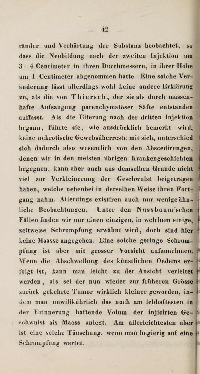 ränder und Verhärtung der Substanz beobachtet, so dass die Neubildung nach der zweiten Injektion um 3 — 4 Centimeter in ihren Durchmessern, in ihrer Höhe um 1 Centimeter abgenommen hatte. Eine solche Ver¬ änderung lässt allerdings wohl keine andere Erklärung zu, als die von Thiersch, der sie als durch massen¬ hafte Aufsaugung parenchymatöser Säfte entstanden auffasst. Als die Eiterung nach der dritten Injektion begann, führte sie, wie ausdrücklich bemerkt wird, keine nekrotische Gewebsüberreste mit sich, unterschied sich dadurch also wesentlich von den Abscedirungen, denen wir in den meisten übrigen Krankengeschichten begegnen, kann aber auch aus demselben Grunde nicht viel zur Verkleinerung der Geschwulst beigetragen haben, weiche nebenbei in derselben Weise ihren Fort¬ gang nahm. Allerdings existiren auch nur wenige ähn¬ liche Beobachtungen. Unter den Nuss baum’schen Fällen finden wir nur einen einzigen, in welchem einige, zeitweise Schrumpfung erwähnt wird, doch sind hier keine Maasse angegeben. Eine solche geringe Schrum¬ pfung ist aber mit grosser Vorsicht aufzunehmen. Wenn die Abschwellung des künstlichen Oedems er¬ folgt ist, kann man leicht zu der Ansicht verleitet werden , als sei der nun wieder zur früheren Grösse zurück gekehrte Tumor wirklich kleiner geworden, in- dem man unwilikührlich das noch am lebhaftesten in der Erinnerung haftende Volum der injicirten Ge¬ schwulst als Maass anlegt. Am allerleichtesten aber ist eine solche Täuschung, wenn man begierig auf eine Schrumpfung wartet. t it i et 11 I