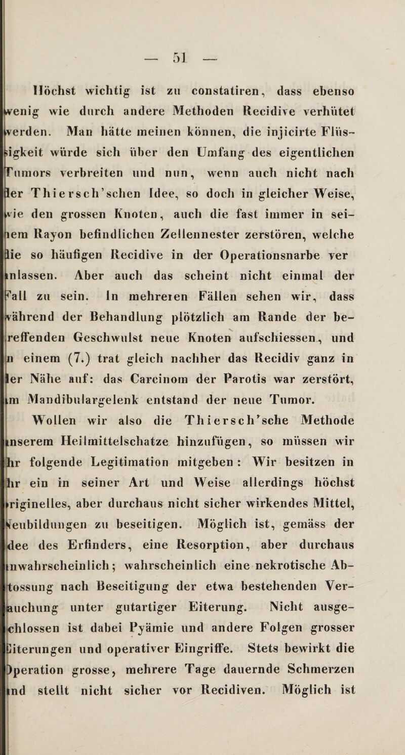 Höchst wichtig ist zu constatiren, dass ebenso jkvenig wie durch andere Methoden Recidive verhütet Werden. Man hätte meinen können, die injicirte Flus¬ igkeit würde sich über den Umfang des eigentlichen Tumors verbreiten und nun, wenn auch nicht nach ler Thiersch’schen Idee, so doch in gleicher Weise, *ie den grossen Knoten, auch die fast immer in sei- lem Rayon befindlichen Zellennester zerstören, welche äie so häufigen Recidive in der Operationsnarbe ver inlassen. Aber auch das scheint nicht einmal der ra 11 zu sein. In mehreien Fällen sehen wir, dass während der Behandlung plötzlich am Rande der be¬ reifenden Geschwulst neue Knoten aufschiessen, und n einem (7.) trat gleich nachher das Recidiv ganz in ler Nähe auf: das Carcinom der Parotis war zerstört, im Mandibulargelenk entstand der neue Tumor. Wollen wir also die ThiersclUsche Methode inserem Heilmittelschatze hinzufügen, so müssen wir hr folgende Legitimation mitgeben : Wir besitzen in lir ein in seiner Art und Weise allerdings höchst riginelles, aber durchaus nicht sicher wirkendes Mittel, eubildungen zu beseitigen. Möglich ist, gemäss der dee des Erfinders, eine Resorption, aber durchaus mwahrscheinlich; wahrscheinlich eine nekrotische Ab- tossung nach Beseitigung der etwa bestehenden Ver¬ suchung unter gutartiger Eiterung. Nicht ausge¬ schlossen ist dabei Pyämie und andere Folgen grosser iterungen und operativer Eingriffe. Stets bewirkt die )peration grosse, mehrere Tage dauernde Schmerzen ind stellt nicht sicher vor Recidiven. Möglich ist