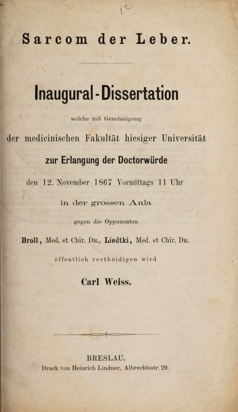 Sarcom der Leber. Inaugural - Dissertation welche mit Genehmigung der medicinischen Fakultät hiesiger Universität zur Erlangung der Doctorwürde den 12. November 1867 Vormittags 11 Uhr ; f in der grossen aYnla gegen die Opponenten Broll, Med. et Chir. Dr., Liedtki, Med. et Chir. Dr. öffentlich vertheidigen wird Carl Weiss. BRESLAU. Druck von Heinrich Lindner, Albrechtsstr. 29.