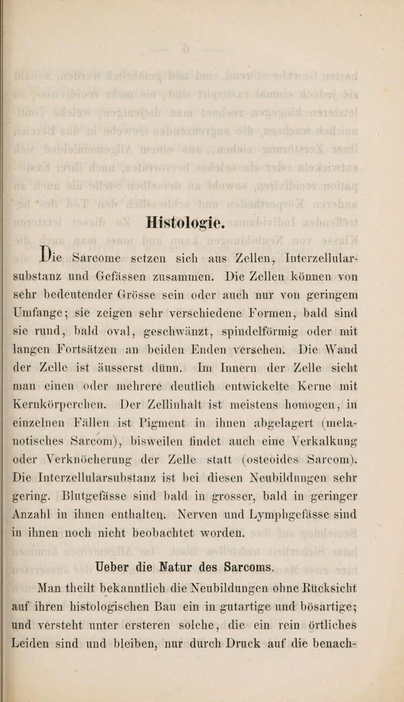 Histologie. Die Sarcome setzen sich aus Zellen, Interzellular¬ substanz und Gefässen zusammen. Die Zellen können von sehr bedeutender Grösse sein oder auch nur von geringem Umfange*, sie zeigen sehr verschiedene Formen, bald sind sie rund, bald oval, geschwänzt, spindelförmig oder mit langen Fortsätzen an beiden Enden versehen. Die Wand der Zelle ist äusserst dünn. Im Innern der Zelle sieht man einen oder mehrere deutlich entwickelte Kerne mit Kernkörperchen. Der Zellinhalt ist meistens homogen, in einzelnen Fällen ist Pigment in ihnen abgelagert (mela- notisches Sarcom), bisweilen findet auch eine Verkalkung oder Verknöcherung der Zelle statt (osteoides Sarcom). Die Interzellularsubstanz ist bei diesen Neubildungen sehr gering. Blutgefässe sind bald in grosser, bald in geringer Anzahl in ihnen enthalten. Nerven und Lymphgefässe sind in ihnen noch nicht beobachtet worden. Ueber die Natur des Sarcoms. Man theilt bekanntlich die Neubildungen ohne Rücksicht auf ihren histologischen Bau ein in gutartige und bösartige; und versteht unter ersteren solche, die ein rein örtliches Leiden sind und bleiben, nur durch Druck auf die benach-