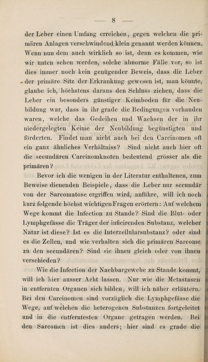 der Leber einen Umfang erreichen , gegen welchen die pri¬ mären Anlagen verschwindend klein genannt werden können. Wenn nun dem auch wirklich so ist, denn es kommen, wie wir unten sehen werden, solche abnorme Fälle vor, so ist dies immer noch kein genügender Beweis, dass die Leber der primäre Sitz der Erkrankung gewesen ist, man könnte, glaube ich, höchstens daraus den Schluss ziehen, dass die Leber ein besonders günstiger Keimboden für die Neu¬ bildung war, dass in ihr grade die Bedingungen vorhanden waren, welche das Gedeihen und Wachsen der in ihr niedergelegten Keime der Neubildung begünstigten und förderten. Findet man nicht auch bei den Carcinomen oft ein ganz ähnliches Verhältniss? Sind nicht auch hier oft die secundären Carcinomknoten bedeutend grösser als die primären ? Bevor ich die wenigen in der Literatur enthaltenen, zum Beweise dienenden Beispiele, dass die Leber nur secundär * von der Sarcomatose ergriffen wird, anführe, will ich noch i kurz folgende höchst wichtigen Fragen erörtern: Auf welchem i Wege kommt die Infection zu Stande? Sind die Blut- oder i Lymphgefässe die Träger der inficirenden Substanz, welcher fi Natur ist diese? Ist es die Interzellularsubstanz? oder sind f es die Zellen, und wie verhalten sich die primären Sarcome e zu den secundären? Sind sie ihnen gleich oder von ihnen n verschieden? Wie die Infection der Nachbargewebe zu Stande kommt, | will ich hier ausser Acht lassen. Nur wie die Metastasen n in entfernten Organen sich bilden, will ich näher erläutern, a Bei den Carcinomen sind vorzüglich die Lymphgefässe die ä Wege, auf welchen die heterogenen Substanzen fortgeleitet k und in die entferntesten Organe getragen werden. Bei is den Sarcomen ist dies anders; hier sind es grade die m