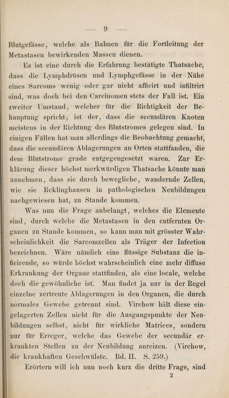 Blutgefässe, welche als Bahnen für die Fortleitung der Metastasen bewirkenden Massen dienen. Es ist eine durch die Erfahrung bestätigte Thatsaclie, dass die Lymphdrüsen und Lymphgefässe in der Nähe eines Sarcoms wenig oder gar nicht afficirt und infiltrirt sind, was doch hei den Carcinomen stets der Fall ist. Ein zweiter Umstand, welcher für die Richtigkeit der Be¬ hauptung spricht, ist der, dass die secundären Knoten meistens in der Richtung des Blutstromes gelegen sind. In einigen Fällen hat man allerdings die Beobachtung gemacht, dass die secundären Ablagerungen an Orten stattfanden, die dem Blutstrome grade entgegengesetzt waren. Zur Er¬ klärung dieser höchst merkwürdigen Thatsache könnte man annehmen, dass sie durch bewegliche, wandernde Zellen, wie sie Reklinghausen in pathologischen Neubildungen nachgewiesen hat, zu Stande kommen. Was nun die Frage anbelangt, welches die Elemente » *» sind, durch welche die Metastasen in den entfernten Or¬ ganen zu Stande kommen, so kann man mit grösster Wahr¬ scheinlichkeit die Sarcomzellen als Träger der Infeetion bezeichnen. Wäre nämlich eine flüssige Substanz die in- ficirende, so würde höchst wahrscheinlich eine mehr diffuse Erkrankung der Organe stattfinden, als eine locale, welche doch die gewöhnliche ist. Man findet ja nur in der Regel einzelne zertreute Ablagerungen in den Organen, die durch normales Gewebe getrennt sind. Virchow hält diese ein¬ gelagerten Zellen nicht für die Ausgangspunkte der Neu¬ bildungen selbst, nicht für wirkliche Matrices, sondern nur für Erreger, welche das Gewebe der secundär er¬ krankten Stellen zu der Neubildung anreizen. (Virchow, die krankhaften Geschwülste. Bd. II. S. 259.) Erörtern will ich nun noch kurz die dritte Frage, sind