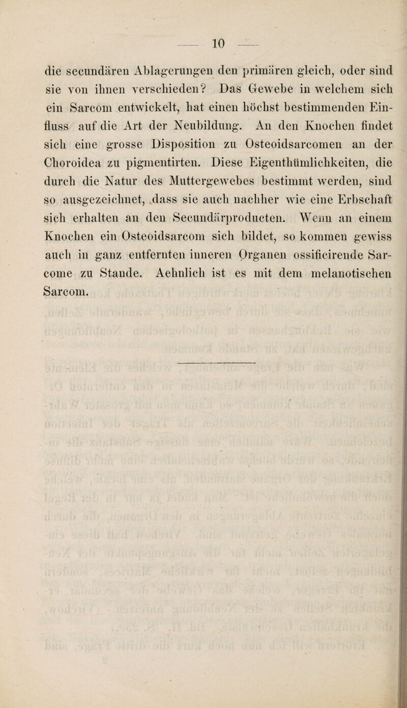 die secundären Ablagerungen den primären gleich, oder sind sie von ihnen verschieden? Das Gewebe in welchem sich ein Sarcom entwickelt, hat einen höchst bestimmenden Ein¬ fluss auf die Art der Neubildung. An den Knochen findet sich eine grosse Disposition zu Osteoidsarcomen an der Choroidea zu pigmentirten. Diese Eigenthümlichkeiten, die durch die Natur des Muttergewebes bestimmt werden, sind so ausgezeichnet, dass sie auch nachher wie eine Erbschaft sich erhalten an den Secundärproducten. Wenn an einem Knochen ein Osteoidsarcom sich bildet, so kommen gewiss auch in ganz entfernten inneren Organen ossificirende Sar- come zu Stande. Aehnlich ist es mit dem melanotischen Sarcom.