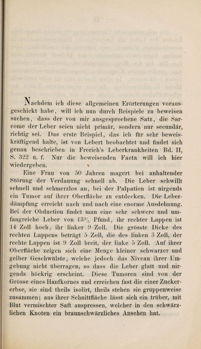 -N achdem ich diese allgemeinen Erörterungen voraus- geschickt habe, will ich nun durch Beispiele zu beweisen suchen, dass der von mir ausgesprochene Satz, die Sar- come der Leber seien nicht primär, sondern nur secundär, richtig sei. Das erste Beispiel, das ich für sehr beweis¬ kräftigend halte, ist von Lebert beobachtet und findet sich genau beschrieben in Frerich’s Leberkrankheiten Bd. II, S. 322 u. f. Nur die beweisenden Facta will ich hier wiedergeben. % Eine Frau von 50 Jahren magert bei anhaltender Störung der Verdauung schnell ab. Die Leber schwillt schnell und schmerzlos an, bei der Palpation ist nirgends ein Tumor auf ihrer Oberfläche zu entdecken. Die Leber¬ dämpfung erreicht nach und nach eine enorme Ausdehnung. Bei der Obduction findet man eine sehr schwere und um¬ fangreiche Leber von 13s/5 Pfund, ihr rechter Lappen ist 14 Zoll hoch, ihr linker 9 Zoll. Die grösste Dicke des rechten Lappens beträgt 5 Zoll, die des linken 3 Zoll, der rechte Lappen ist 9 Zoll breit, der linke 5 Zoll. Auf ihrer Oberfläche zeigen sich eine Menge kleiner schwarzer und gelber Geschwülste, welche jedoch das Niveau ihrer Um¬ gebung nicht überragen, so dass die Leber glatt und nir¬ gends höckrig erscheint. Diese Tumoren sind von der Grösse eines Hanfkornes und erreichen fast die einer Zucker¬ erbse, sie sind theils isolirt, theils stehen sie gruppenweise zusammen; aus ihrer Schnittfläche lässt sich ein trüber, mit Blut vermischter Saft auspressen, welcher in den schwärz¬ lichen Knoten ein braunschwärzliches Ansehen hat.