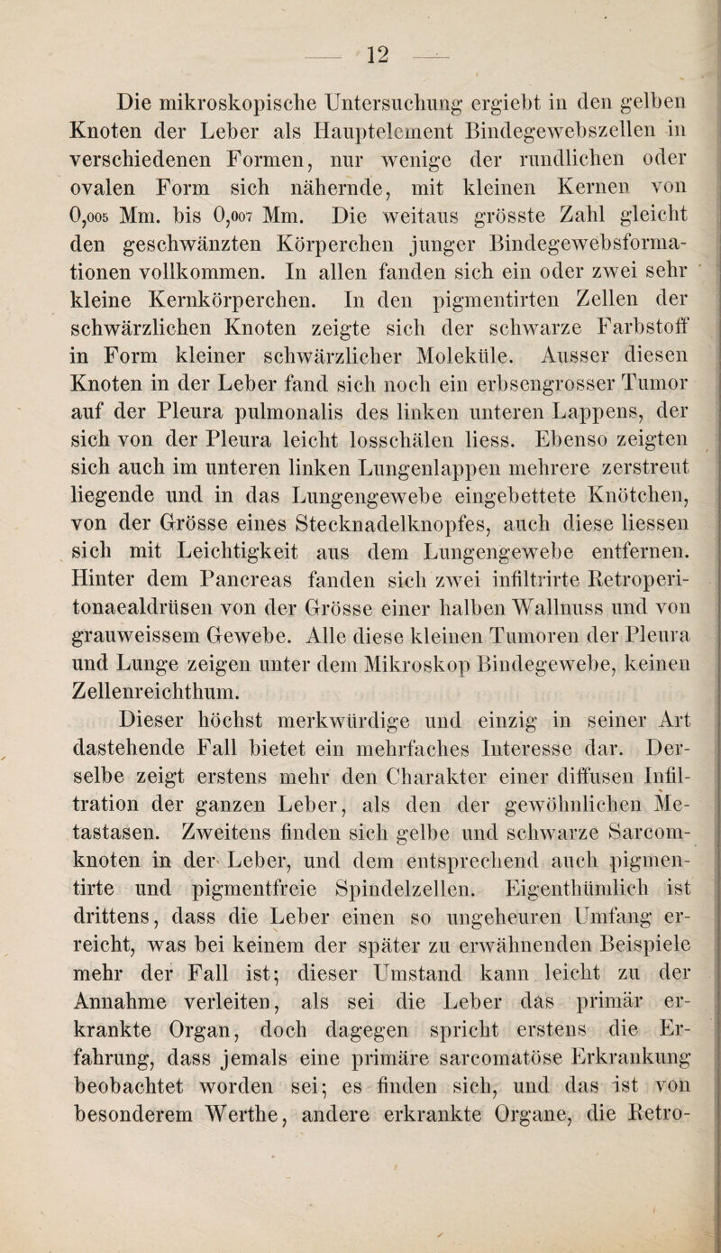 Die mikroskopische Untersuchung ergiebt in den gelben Knoten der Leber als Hauptelement Bindegewebszellen in verschiedenen Formen, nur wenige der rundlichen oder ovalen Form sich nähernde, mit kleinen Kernen von 0,oo5 Mm. bis 0,oo7 Mm. Die weitaus grösste Zahl gleicht den geschwänzten Körperchen junger Bindegewebsforma- tionen vollkommen. In allen fanden sich ein oder zwei sehr kleine Kernkörperchen. In den pigmentirten Zellen der schwärzlichen Knoten zeigte sich der schwarze Farbstoff in Form kleiner schwärzlicher Moleküle. Ausser diesen Knoten in der Leber fand sich noch ein erbsengrosser Tumor auf der Pleura pulmonalis des linken unteren Lappens, der sich von der Pleura leicht losschälen liess. Ebenso zeigten sich auch im unteren linken Lungenlappen mehrere zerstreut liegende und in das Lungengewebe eingebettete Knötchen, von der Grösse eines Stecknadelknopfes, auch diese Hessen sich mit Leichtigkeit aus dem Lungengewebe entfernen. Hinter dem Pancreas fanden sich zwei infiltrirte Retroperi- tonaealdrüsen von der Grösse einer halben Wallnuss und von grauweissem Gewebe. Alle diese kleinen Tumoren der Pleura und Lunge zeigen unter dem Mikroskop Bindegewebe, keinen Zellenreichthum. Dieser höchst merkwürdige und einzig in seiner Art dastehende Fall bietet ein mehrfaches Interesse dar. Der¬ selbe zeigt erstens mehr den Charakter einer diffusen Infil- % tration der ganzen Leber, als den der gewöhnlichen Me¬ tastasen. Zweitens finden sich gelbe und schwarze Sarcom- knoten in der Leber, und dem entsprechend auch pigmen- tirte und pigmentfreie Spindelzellen. Eigenthümlich ist drittens, dass die Leber einen so ungeheuren Umfang er¬ reicht, was bei keinem der später zu erwähnenden Beispiele mehr der Fall ist; dieser Umstand kann leicht zu der Annahme verleiten, als sei die Leber das primär er¬ krankte Organ, doch dagegen spricht erstens die Er¬ fahrung, dass jemals eine primäre sarcomatöse Erkrankung beobachtet worden sei; es finden sich, und das ist von besonderem Werthe, andere erkrankte Organe, die Retro- i