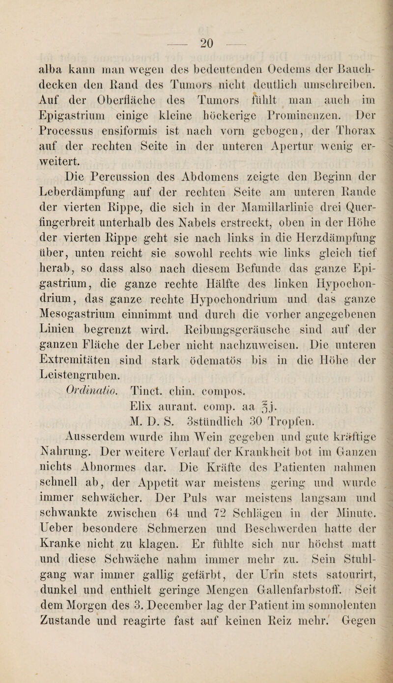 alba kann man wegen des bedeutenden Oedems der Bauch¬ decken den Band des Tumors nicht deutlich umschreiben. Auf der Oberfläche des Tumors fühlt man auch im Epigastrium einige kleine höckerige Prominenzen. Der Processus ensiformis ist nach vorn gebogen, der Thorax auf der rechten Seite in der unteren Apertur wenig er¬ weitert. Die Percussion des Abdomens zeigte den Beginn der Leberdämpfung auf der rechten Seite am unteren Bande der vierten Bippe, die sich in der Mamillarlinie drei Quer¬ fingerbreit unterhalb des Nabels erstreckt, oben in der Höhe der vierten Bippe geht sie nach links in die Herzdämpfung über, unten reicht sie sowohl rechts wie links gleich tief herab, so dass also nach diesem Befunde das ganze Epi¬ gastrium, die ganze rechte Hälfte des linken Hypochon- drium, das ganze rechte Hypochondrium und das ganze Mesogastrium einnimmt und durch die vorher angegebenen Linien begrenzt wird. Beibungsgeräusche sind auf der ganzen Fläche der Leber nicht nachzuweisen. Die unteren Extremitäten sind stark ödematös bis in die Höhe der Leistengruben. Ordinatio. Tinct. chin. eompos. Elix aurant. comp, aa ^j. M. D. S. 3stündlich 30 Tropfen. Ausserdem wurde ihm Wein gegeben und gute kräftige Nahrung. Der weitere Verlauf der Krankheit bot im Ganzen nichts Abnormes dar. Die Kräfte des Patienten nahmen schnell ab, der Appetit war meistens gering und wurde immer schwächer. Der Puls war meistens langsam und schwankte zwischen 64 und 72 Schlägen in der Minute. Ueber besondere Schmerzen und Beschwerden hatte der Kranke nicht zu klagen. Er fühlte sich nur höchst matt und diese Schwäche nahm immer mehr zu. Sein Stuhl¬ gang war immer gallig gefärbt, der Urin stets satourirt, dunkel und enthielt geringe Mengen Gallenfarbstoff. Seit dem Morgen des 3. December lag der Patient im somnolenten Zustande und reagirte fast auf keinen Beiz mehr. Gegen