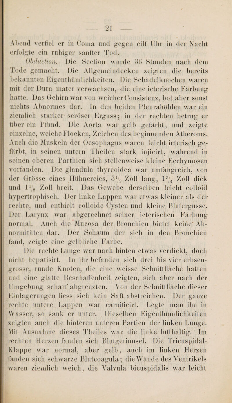 Abend verfiel er in Coma und gegen eilf Uhr in der Nacht erfolgte ein ruhiger sanfter Tod. Obdiicüon. Die Section wurde 36 Stunden nach dem Tode gemacht. Die Allgemeindecken zeigten die bereits bekannten Eigenthümlichkeiten. Die Schädelknochen waren mit der Dura mater verwachsen, die eine icterische Färbung hatte. Das Gehirn war von weicher Consistenz, bot aber sonst nichts Abnormes dar. In den beiden Pleurahöhlen war ein ziemlich starker seröser Erguss; in der rechten betrug er über ein Pfund. Die Aorta war gelb gefärbt, und zeigte einzelne, weiche Flocken, Zeichen des beginnenden Atheroms. Auch die Muskeln der Oesophagus waren leicht icteriseh ge¬ färbt, in seinen untern Theilen stark injicirt, während in seinen oberen Parthien sich stellenweise kleine Ecchymosen vorfanden. Die glandula thyreoidea war umfangreich, von der Grösse eines Hühnereies, S1/2 Zoll lang, ls/4 Zoll dick und l1j2 Zoll breit. Das Gewebe derselben leicht colloid hypertrophisch. Der linke Lappen war etwas kleiner als der rechte, und enthielt eolloide Cysten und kleine Blutergüsse. Der Larynx war abgerechnet seiner icterischen Färbung normal. Auch die Mucosa der Bronchien bietet keine* Ab¬ normitäten dar. Der Schaum der sich in den Bronchien fand, zeigte eine gelbliche Farbe. Die rechte Lunge war nach hinten etwas verdickt, doch nicht hepatisirt. In ihr befanden sich drei bis vier erbsen¬ grosse, runde Knoten, die eine weisse Schnittfläche hatten und eine glatte Beschaffenheit zeigten, sich aber nach der Umgebung scharf abgrenzten. Von der Schnittfläche dieser Einlagerungen Hess sich kein Saft abstreichen. Der ganze rechte untere Lappen war carnificirt. Legte man ihn in Wasser, so sank er unter. Dieselben Eigenthümlichkeiten zeigten auch die hinteren unteren Partien der linken Lunge. Mit Ausnahme dieses Theiles war die linke lufthaltig. Im rechten Herzen fänden sich Blutgerinnsel. Die Tricuspidal- Klappe war normal, aber gelb, auch im linken Herzen fanden sich schwarze Blutcoagula; die Wände des Ventrikels waren ziemlich weich, die Valvula bicuspidalis war leicht