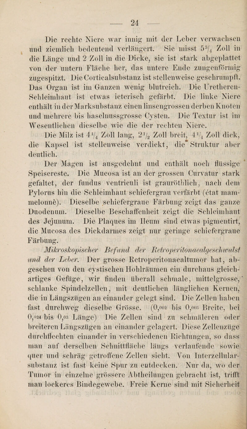 Die rechte Niere war innig mit der Leber verwachsen und ziemlich bedeutend verlängert. Sie misst 53/4 Zoll in die Länge und 2 Zoll in die Dicke, sie ist stark abgeplattet von der untern Fläche her, das untere Ende zungenförmig zugespitzt. Die Corticalsubstanz ist stellenweise geschrumpft. Das Organ ist im Granzen wenig blutreich. Die Uretheren- Schleimhaut ist etwas icteriscli gefärbt. Die linke Niere enthält in der Marksubstanz einen linsengrossen derben Knoten und mehrere bis haselnussgrosse Cysten. Die Textur ist im Wesentlichen dieselbe wie die der rechten Niere. Die Milz ist 4x/4 Zoll lang, 2J/2 Zoll breit, 4V4 Zoll dick, '48* __ die Kapsel ist stellenweise verdickt, die Struktur aber deutlich. Der Magen ist ausgedehnt und enthält noch flüssige Speisereste. Die Mucosa ist an der grossen Curvatur stark gefaltet, der fundus ventriculi ist grauröthlich, nach dem Pylorus hin die Schleimhaut schiefergrau verfärbt (etat mam- melonne). Dieselbe schiefergraue Färbung zeigt das ganze Duodenum. Dieselbe Beschaffenheit zeigt die Schleimhaut des Jejunum. Die Plaques im Ileum sind etwas pigmentirt, die Mucosa des Dickdarmes zeigt nur geringe schiefergraue Färbung. Mikroskopischer Befund der Bdroperitonaealgeschwulst ■und der Leber. Der grosse Retroperitonaealtumor hat, ab¬ gesehen von den cystischen Hohlräumen ein durchaus gleich¬ artiges G-efüge, wir finden überall schmale, mittelgrosse,’ schlanke Spindelzellen, mit deutlichen länglichen Kernen, die in Längszügen an einander gelegt sind. Die Zellen haben fast durchweg dieselbe Grösse, (0,oo2 bis 0,oo3 Breite, bei 0,^24 bis 0,03 Länge) Die Zellen sind zu schmäleren oder breiteren Längszügen an einander gelagert. Diese Zellenzüge durchflechten einander in verschiedenen Richtungen, so dass man auf derselben Schnittfläche längs verlaufende sowie quer und schräg getroffene Zellen sieht. Von Interzellular¬ substanz ist fast keine Spur zu entdecken. Nur da, wo der Tumor in einzelne grössere Abtheilungen gebracht ist, trifft man lockeres Bindegewebe. Freie Kerne sind mit Sicherheit