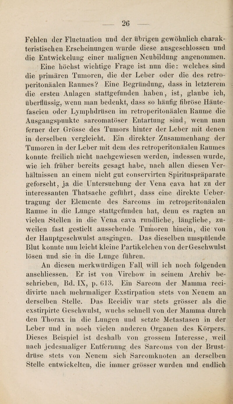 Fehlen der Fluctuation und der übrigen gewöhnlich charak¬ teristischen Erscheinungen wurde diese ausgeschlossen und die Entwickelung einer malignen Neubildung angenommen. Eine höchst wichtige Frage ist nun die: welches sind die primären Tumoren, die der Leber oder die des retro- peritonäalen Raumes? Eine Begründung, dass in letzterem die ersten Anlagen stattgefunden haben, ist, glaube ich, überflüssig, wenn man bedenkt, dass so häufig fibröse Häute- fascien oder Lymphdrüsen im retroperitonäalen Raume die Ausgangspunkte sarcomatöser Entartung sind, wenn man ferner der Grösse des Tumors hinter der Leber mit denen in derselben vergleicht. Ein direkter Zusammenhang der Tumoren in der Leber mit dem des retroperitonäalen Raumes konnte freilich nicht nachgewiesen werden, indessen wurde, wie ich früher bereits gesagt habe, nach allen diesen Ver¬ hältnissen an einem nicht gut conservirten Spirituspräparate geforscht, ja die Untersuchung der Vena cava hat zu der interessanten Thatsache geführt, dass eine direkte Ueber- tragung der Elemente des Sarcoms im retroperitonäalen Raume in die Lunge stattgefunden hat, denn es ragten an vielen Stellen in die Vena cava rundliche, längliche, zu¬ weilen fast gestielt aussehende Tumoren hinein, die von der Hauptgeschwulst ausgingen. Das dieselben umspülende Blut konnte nun leicht kleine Partikelchen von der Geschwulst lösen und sie in die Lunge führen. An diesen merkwürdigen Fall, will ich noch folgenden anschliessen. Er ist von Virchow in seinem Archiv be¬ schrieben, Bd. IN, p. 613. Ein Sarcom der Mamma reci- divirte nach mehrmaliger Exstirpation stets von Neuem an derselben Stelle. Das Recidiv war stets grösser als die exstirpirte Geschwulst, wuchs schnell von der Mamma durch den Thorax in die Lungen und setzte Metastasen in der Leber und in noch vielen anderen Organen des Körpers, Dieses Beispiel ist deshalb von grossem Interesse, weil nach jedesmaliger Entfernung des Sarcoms von der Brust¬ drüse stets von Neuem sich Sarcomknoten an derselben Stelle entwickelten, die immer grösser wurden und endlich