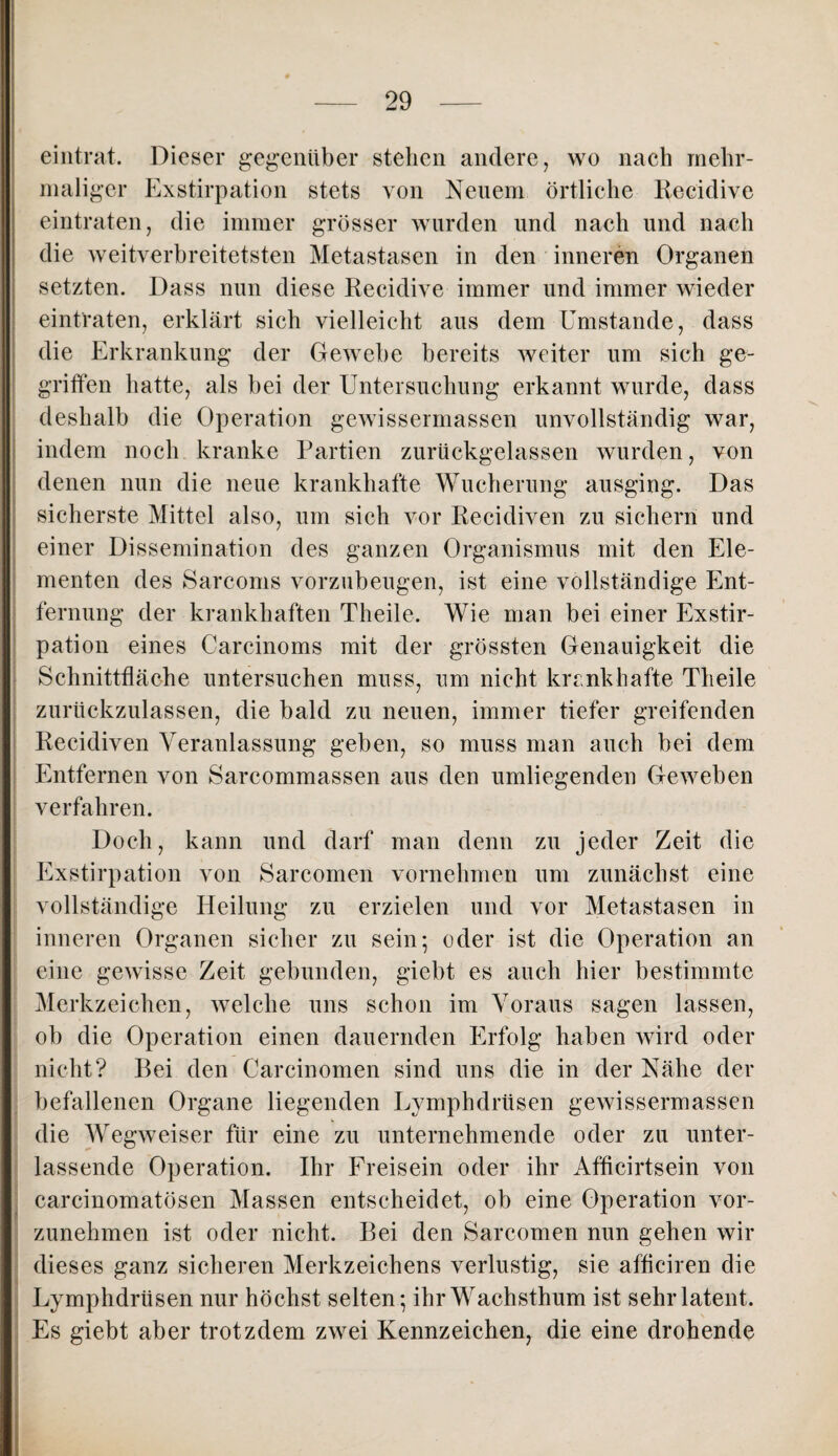 eintrat. Dieser gegenüber stehen andere, wo nach mehr¬ maliger Exstirpation stets von Neuem örtliche Reeiclive eintraten, die immer grösser wurden und nach und nach die weitverbreitetsten Metastasen in den inneren Organen setzten. Dass nun diese Reeiclive immer und immer wieder eintraten, erklärt sich vielleicht aus dem Umstande, dass die Erkrankung der Gewebe bereits weiter um sich ge¬ griffen hatte, als bei der Untersuchung erkannt wurde, dass deshalb die Operation gewissermassen unvollständig war, indem noch kranke Partien zurückgelassen wurden, von denen nun die neue krankhafte Wucherung ausging. Das sicherste Mittel also, um sich vor Recidiven zu sichern und einer Dissemination des ganzen Organismus mit den Ele¬ menten des Sarcoms vorzubeugen, ist eine vollständige Ent¬ fernung der krankhaften Theile. Wie man bei einer Exstir¬ pation eines Carcinoms mit der grössten Genauigkeit die Schnittfläche untersuchen muss, um nicht krankhafte Theile zurückzulassen, die bald zu neuen, immer tiefer greifenden Recidiven Veranlassung geben, so muss man auch bei dem Entfernen von Sarcommassen aus den umliegenden Geweben verfahren. Doch, kann und darf man denn zu jeder Zeit die Exstirpation von Sarcomen vornehmen um zunächst eine vollständige Heilung zu erzielen und vor Metastasen in inneren Organen sicher zu sein; oder ist die Operation an eine gewisse Zeit gebunden, giebt es auch hier bestimmte Merkzeichen, welche uns schon im Voraus sagen lassen, ob die Operation einen dauernden Erfolg haben wird oder nicht? Bei den Carcinomen sind uns die in der Nähe der befallenen Organe liegenden Lymphdrüsen gewissermassen die Wegweiser für eine zu unternehmende oder zu unter¬ lassende Operation. Ihr Freisein oder ihr Afficirtsein von carcinomatösen Massen entscheidet, ob eine Operation vor¬ zunehmen ist oder nicht. Bei den Sarcomen nun gehen wir dieses ganz sicheren Merkzeichens verlustig, sie afficiren die Lymphdrüsen nur höchst selten; ihr Wachsthum ist sehr latent. Es giebt aber trotzdem zwei Kennzeichen, die eine drohende