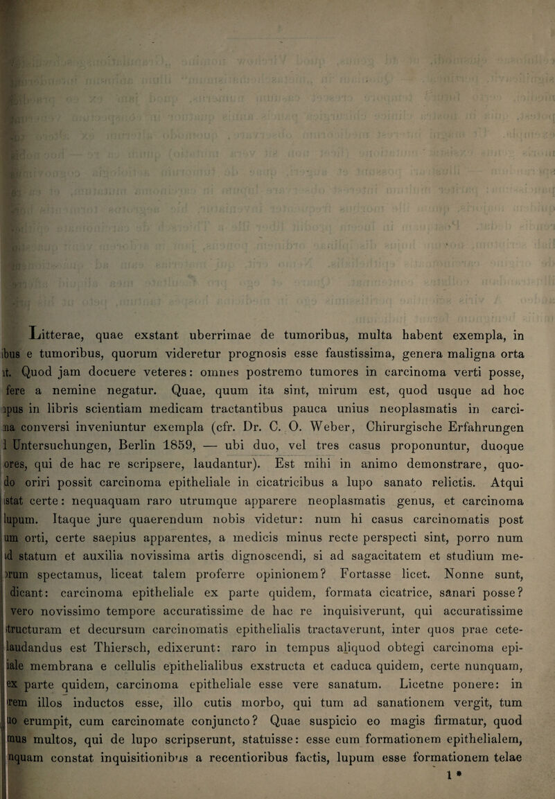 ibus e tumoribus, quorum videretur prognosis esse faustissima, genera maligna orta it. Quod jam docuere veteres: omnes postremo tumores in carcinoma verti posse, fere a nemine negatur. Quae, quum ita sint, mirum est, quod usque ad hoc ipus in libris scientiam medicam tractantibus pauca unius neoplasmatis in carci- :na conversi inveniuntur exempla (cfr. Dr. C. 0. Weber, Chirurgische Erfahrungen 1 Untersuchungen, Berlin 1859, — ubi duo, vel tres casus proponuntur, duoque ores, qui de hac re scripsere, laudantur). Est mihi in animo demonstrare, quo- do oriri possit carcinoma epitheliale in cicatricibus a lupo sanato relictis. Atqui istat certe: nequaquam raro utrumque apparere neoplasmatis genus, et carcinoma lupum. Itaque jure quaerendum nobis videtur: num hi casus carcinomatis post um orti, certe saepius apparentes, a medicis minus recte perspecti sint, porro num id statum et auxilia novissima artis dignoscendi, si ad sagacitatem et studium me- )rum spectamus, liceat talem proferre opinionem? Fortasse licet. Nonne sunt, dicant: carcinoma epitheliale ex parte quidem, formata cicatrice, sanari posse? vero novissimo tempore accuratissime de hac re inquisiverunt, qui accuratissime structuram et decursum carcinomatis epithelialis tractaverunt, inter quos prae cete- laudandus est Thiersch, edixerunt: raro in tempus aliquod obtegi carcinoma epi- iale membrana e cellulis epithelialibus exstructa et caduca quidem, certe nunquam, ex parte quidem, carcinoma epitheliale esse vere sanatum. Licetne ponere: in •rem illos inductos esse, illo cutis morbo, qui tum ad sanationem vergit, tum u° erumpit, cum carcinomate conjuncto? Quae suspicio eo magis firmatur, quod mus multos, qui de lupo scripserunt, statuisse: esse eum formationem epithelialem, uquarn constat inquisitionibus a recentioribus factis, lupum esse formationem telae l *