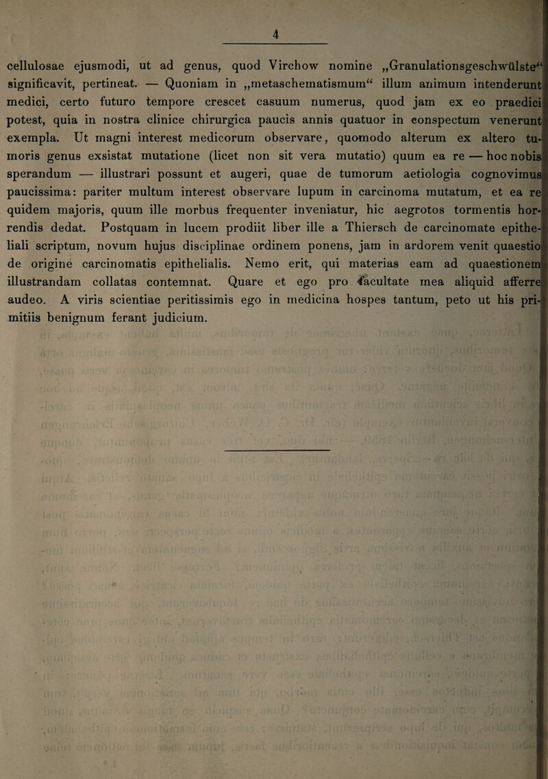 i cellulosae ejusmodi, ut ad genus, quod Virchow nomine „Granulationsgeschwulste“ significavit, pertineat. — Quoniam in „metaschematismum“ illum animum intenderunt medici, certo futuro tempore crescet casuum numerus, quod jam ex eo praedici potest, quia in nostra clinice chirurgica paucis annis quatuor in conspectum venerunt exempla. Ut magni interest medicorum observare, quomodo alterum ex altero tu¬ moris genus exsistat mutatione (licet non sit vera mutatio) quum ea re — hoc nobis j sperandum — illustrari possunt et augeri, quae de tumorum aetiologia cognovimus paucissima: pariter multum interest observare lupum in carcinoma mutatum, et ea re quidem majoris, quum ille morbus frequenter inveniatur, hic aegrotos tormentis hor¬ rendis dedat. Postquam in lucem prodiit liber ille a Thiersch de carcinomate epithe- i liali scriptum, novum hujus disciplinae ordinem ponens, jam in ardorem venit quaestio de origine carcinomatis epithelialis. Nemo erit, qui materias eam ad quaestionem! illustrandam collatas contemnat. Quare et ego pro facultate mea aliquid afferre! audeo. A viris scientiae peritissimis ego in medicina hospes tantum, peto ut his pri* r mitiis benignum ferant judicium.