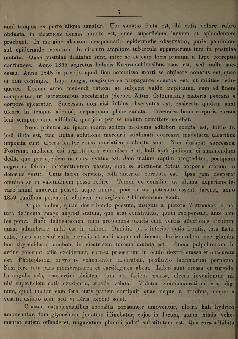 / 6 anni tempus ex parte aliqua sanatur. Ubi sanatio facta est, ibi cutis colore rubro obducta, in cicatrices densas mutata est, quae superficiem laevem et splendentem praebent. In margine ulcerum desquamatio epidermidis observatur, puris paullulum sub epidermide retentum. In circuitu ampliore tubercula apparuerunt tum in pustulas mutata. Quae pustulae dilatatae sunt, inter se et cum locis primum a lupo correptis confluxere. Anno 1845 aegrotus balneis Kreuznachiensibus usus est, sed nullo suc¬ cessu. Anno 1848 in proelio apud Bau commisso morti se objicere conatus est, quae ei non contingit. Lupo magis, magisque se propagante coactus est, ut militias relin¬ queret. Eodem anno medendi rationi se subjecit valde implicatae, eum ad finem compositae, ut secretionibus acceleratis (decoct. Zittm. Calomelan.) materia peccans e corpore ejiceretur. Successus non nisi dubius observatus est, exsiccata quidem sunt ulcera in tempus aliquod, nequaquam plane sanata. Praeterea hanc corporis curam leni tempore anni adhibuit, quo jam per se malum remittere solebat. Nunc primum ad ipsam morbi sedem medicina adhiberi coepta est, initio tr. jodi illita est, tum lintea solutione mercurii sublimati corrosivi madefacta ulceribus imposita sunt, ulcera leniter zinco muriatico ambusta sunt. Non durabat successus. Postremo medicus, cui aegroti cura commissa erat, kali hydrojodicum ei summendum dedit, quo per speciem morbus levatus est. Jam malum raptim progreditur, postquam aegrotus febrim intermittentem passus, cibo se abstinens totius corporis statum in J i deterius vertit. Cutis faciei, cervicis, colli anterior correpta est. Ipse jam desperat omnino se in valetudinem posse redire. Tamen eo consilio, ut ultima experiens le- vare animi angorem posset, utque omnia, quae m sua potestate essent, faceret, anno 1859 auxilium petens in clinicen chirurgicam Chilionensem venit. Atque melius, quam describendo possum, insignis a pictore Wittmaack e na¬ tura delineata imago aegroti statum, quo erat constitutus, quum reciperetur, ante ocu-), los ponit. Hanc delineationem mihi proponens paucis cum verbis affectionis arcuitum quasi adumbrare mihi est in animo. Dimidia pars inferior cutis frontis, tota faciei cutis, pars superior cutis cervicis et colli usque ad lineam, horizontalem per glandu¬ lam thyreoideam ductam, in cicatricem fuscam mutata est. Rimae palpebrarum in artius coierunt, cilia exciderunt, cornea praesertim in oculo dextro crassa et obscurata est. Photophobia aegrotus vehementer laborabat, profluvio lacrimarum perpetuo. Nasi fere tota pars membranacea et cartilaginea abest. Labia sunt crassa et turgida. In angulis oris, praesertim sinistro, tum per faciem sparsa, ulcera inveniuntur nil nisi superficiem cutis exedentia, crustis velata. Videtur commemoratione esse dig¬ num, quod malum eam fere cutis partem corripuit, quae neque a crinibus, neque a vestitu usitato tegi, sed vi aeris exponi solet. Crustae cataplasmatibus appositis constanter amoventur, ulcera kali hydrico amburuntur, tum glycerinum jodatum illinebatur, cujus in locum, quum nimis vehe- menter cutem offenderet, unguentum plumbi jodati substitutum est. Qua cura adhibita