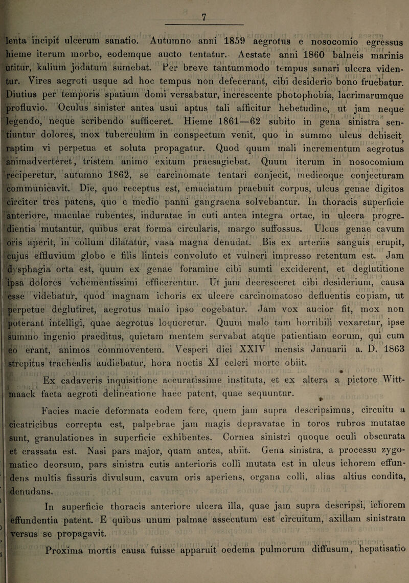 lenta incipit ulcerum sanatio. Autumno anni 1859 aegrotus e nosocomio egressus hieme iterum morbo, eodemque aucto tentatur. Aestate anni 1860 balneis marinis utitur, kalium jodatum sumebat. Fer breve tantummodo tempus sanari ulcera viden¬ tur. Vires aegroti usque ad hoc tempus non defecerant, cibi desiderio bono fruebatur. Diutius per temporis spatium domi versabatur, increscente photophobia, lacrimarumque profluvio. Oculus sinister antea usui aptus tali afficitur hebetudine, ut jam neque legendo, neque scribendo sufficeret. Hieme 1861—62 subito in gena sinistra sen¬ tiuntur dolores, mox tuberculum in conspectum venit, quo in summo ulcus dehiscit raptim vi perpetua et soluta propagatur. Quod quum mali incrementum aegrotus animadverteret, tristem animo exitum praesagiebat. Quum iterum in nosocomium reciperetur, autumno 1862, se carcinomate tentari conjecit, medicoque conjecturam * i . ; . communicavit. Die, quo receptus est, emaciatum praebuit corpus, ulcus genae digitos circiter tres patens, quo e medio panni gangraena solvebantur. In thoracis superficie anteriore, maculae rubentes, induratae in cuti antea integra ortae, in ulcera progre¬ dientia mutantur, quibus erat forma circularis, margo suffossus. Ulcus genae cavum oris aperit, in collum dilatatur, vasa magna denudat. Bis ex arteriis sanguis erupit, cujus effluvium globo e filis linteis convoluto et vulneri impresso retentum est. Jam R. . / t1 dysphagia orta est, quum ex genae foramine cibi sumti exciderent, et deglutitione ipsa dolores vehementissimi efficerentur. Ut jam decresceret cibi desiderium, causa . i esse videbatur, quod magnam ichoris ex ulcere carcinomatoso defluentis copiam, ut perpetue deglutiret, aegrotus malo ipso cogebatur. Jam vox aucior fit, mox non poterant intelligi, quae aegrotus loqueretur. Quum malo tam horribili vexaretur, ipse summo ingenio praeditus, quietam mentem servabat atque patientiam eorum, qui cum eo erant, animos commoventem. Vesperi diei XXIV mensis Januarii a. D. 1863 strepitus trachealis audiebatur, hora noctis XI celeri morte obiit. Ex cadaveris inquisitione accuratissime instituta, et ex altera a pictore Witt- il : >•;„.* . f “011 'l• maack facta aegroti delineatione haec patent, quae sequuntur. Facies macie deformata eodem fere, quem jam supra descripsimus, circuitu a cicatricibus correpta est, palpebrae jam magis depravatae in toros rubros mutatae sunt, granulationes in superficie exhibentes. Cornea sinistri quoque oculi obscurata et crassata est. Nasi pars major, quam antea, abiit. Gena sinistra, a processu zygo¬ matico deorsum, pars sinistra cutis anterioris colli mutata est in ulcus ichorem effun¬ dens multis fissuris divulsum, cavum oris aperiens, organa colli, alias altius condita, denudans. In superficie thoracis anteriore ulcera illa, quae jam supra descripsi, ichorem effundentia patent. E quibus unum palmae assecutum est circuitum, axillam sinistram versus se propagavit. i _ ^ * r i i ► j j v ; £ * i ■ , ‘ ? t 0 01 ^ ^ Proxima mortis causa fuisse apparuit oedema pulmorum diffusum, hepatisatio