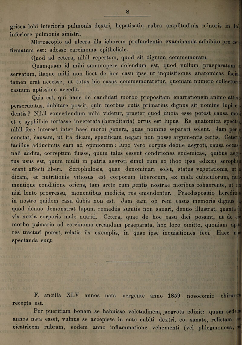 grisea lobi inferioris pulmonis dextri, hepatisatio rubra amplitudinis minoris in lo inferiore pulmonis sinistri. Microscopio ad ulcera illa ichorem profundentia examinanda adhibito pro ceijj firmatum est: adesse carcinoma epitheliale. Quod ad cetera, nihil repertum, quod sit dignum commemoratu. Quamquam id mihi summopere dolendum est, quod nullum praeparatum <t, servatum, itaque mihi non licet de hoc casu ipse ut inquisitiones anatomicas facia tamen erat necesse, ut totus hic casus commemoraretur, quoniam numero collectorn casuum aptissime accedit. Quis est, qui hanc de candidati morbo propositam enarrationem animo atten perscrutatus, dubitare possit, quin morbus cutis primarius dignus sit nomine lupi e:> dentis ? Nihil concedendum mihi videtur, praeter quod dubia esse potest causa mc i et e syphilide fortasse inveterata (hereditaria) ortus est lupus. Re anatomica specta, nihil fere interest inter haec morbi genera, quae nomine separari solent. Jam per ♦ constat, causam, ut ita dicam, specificam negari non posse argumentis certis. Ceter facilius adducimus eam ad opinionem: lupo vero corpus debile aegroti, causa occaM* nali addita, correptum fuisse, quum tales essent conditiones endemicae, quibus aeg> tus usus est, quum multi in patria aegroti simul cum eo (hoc ipse edixit) scrophi s erant affecti liberi. Scrophulosis, quae denominari solet, status vegetationis, ut a dicam, et nutritionis vitiosus est corporum liberorum, ex mala cubiculorum, nui- mentique conditione oriens, tam arcte cum gentis nostrae moribus cohaerente, ut in nisi lento progressu, monentibus medicis, res emendentur. Praedispositio herediti a in nostro quidem casu dubia non est. Jam eam ob rem casus memoria dignus t, quod denuo demonstrat lupum remediis sumtis non sanari, denuo illustrat, quanta it vis noxia corporis male nutriti. Cetera, quae de hoc casu dici possint, ut de c e morbo primario ad carcinoma creandum praeparata, hoc loco omitto, quoniam ap is ; MJ res tractari potest, relatis iis exemplis, in quae ipse inquisitiones feci. Haec n ic spectanda surff. vergente anno 1859 nosocomio chirur* F. ancilla XLV annos nata recepta est. Per pueritiam bonam se habuisse valetudinem, aegrota edixit: quum sede annos nata esset, vulnus se accepisse in cute cubiti dextri, eo sanato, relictam cicatricem rubram, eodem anno inflammatione vehementi (vel phlegmonosa, 20 in se e