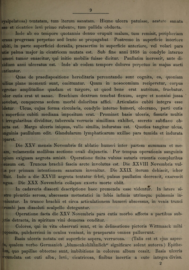 rysipelatosa) tentatam, tum iterum sanatam. Hieme ulcera patuisse, aestate sanata sse et cicatrice levi primo rubente, tum pallida obducta. Inde ab eo tempore quotannis denuo erupuit malum, tum remisit, peripheriam ersus progressu perpetuo sed lento se propagabat. Postremo in superficie interiore ubiti, in parte superficiei dorsalis, praesertim in superficie anteriore, vel volari pars utis palma major in cicatricem mutata est. Sub fine anni 1858 in condylo interno umeri tumor enascitur, qui initio mobilis fuisse dicitur. Paullatim increscit, ante di- lidium anni ulceratus est. Inde ab eodem tempore dolores perpetuo in majus aucti entiuntur. Quae de praedispositione hereditaria percontando sunt cognita, ea, quoniam ullius plane momenti sunt, omittuntur. Quum in nosocomium reciperetur, corpus egrotae amplitudine quadam et turgore, ut quod bene erat nutritum, fruebatur. olor cutis erat ut sanae. Brachium dextrum tenebat flexum, aegre et nonnisi jussa lovebat, conquerens sedem morbi doloribus affici. Articulatio cubiti integra esse idetur. Ulcus, cujus forma circularis, condylo interno humeri, olecrano, parti cutis i superficie cubiti mediana impositum erat. Prominet basis ulceris, fissuris multis t irregularibus dividitur, tubercula verrucis simillima exhibet, secreto subflavo ob- iicta est. Margo ulceris iniquus, vallo similis, induratus est. Quoties tangitur ulcus, mguinis paullulum edit. Glandularum lymphaticarum axillae pars tumida et indurata 3paret. Die XXV mensis Novembris fit ablatio humeri inter partem summam et me¬ am, velamentis mollibus sectione ovali disjunctis. Per tempus operationis sanguinis >piam exiguam aegrota amisit. Operatione finita vulnus suturis cruentis compluribus ausum est. Truncus brachii fascia arcte involutus est Die XXVIII Novembris vul- is per primam intentionem sanatum invenitur. Die XXIX iterum dehiscit, ichor “fluit. Inde a die XXVII aegrota tentatur febri, pulsus paullatim decrescit, exarescit ngua. Die XXX Novembris collapsu exorto morte obiit. In cadaveris dissecti descriptione haec premenda esse videntur. In latere si¬ stro pleuritis serosa, abscessus metastatici in lobis infimis utriusque pulmonis in- ‘niuntur. In trunco brachii et circa articulationem humeri abscessus, in venis trunci rombi jam dissoluti scalpello deteguntur. Operatione facta die XXV Novembris pars cutis morbo affecta a partibus sub- ,ctis detracta, in spiritum vini demersa conditur. Colores, qui in vita observati sunt, et in delineatione pictoris Wittmaack mihi » -oposita, pulcherrimi in oculos veniant, in praeparato omnes palluerunt. Basis ulceris notata est superficie aspera, verrucosa. (Talis est et ejus aspec- is, qualem verbo Germanico „blumenkohlahnlich“ significare solent autores) Epithe¬ ta, quo papillae obtectae sunt, imbibitione in colorem album cessit. Basis ulceris rcumdata est cuti alba, levi, cicatricosa, finibus incertis a cute integra divisa. 2