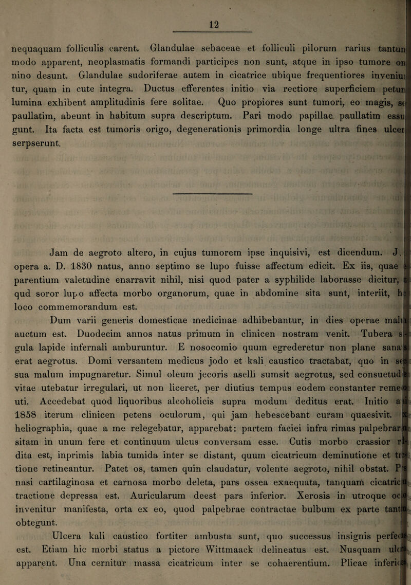 nequaquam folliculis carent. Glandulae sebaceae et folliculi pilorum rarius tanturi modo apparent, neoplasmatis formandi participes non sunt, atque in ipso tumore onj nino desunt. Glandulae sudoriferae autem in cicatrice ubique frequentiores inveniu]j| tur, quam in cute integra. Ductus efferentes initio via rectiore superficiem petun lumina exhibent amplitudinis fere solitae. Quo propiores sunt tumori, eo magis, st paullatim, abeunt in habitum supra descriptum. Pari modo papillae, paullatiin essu gunt. Ita facta est tumoris origo, degenerationis primordia longe ultra fines ulcerj* serpserunt. Jam de aegroto altero, in cujus tumorem ipse inquisivi, est dicendum. J. opera a. D. 1830 natus, anno septimo se lupo fuisse affectum edicit. Ex iis, quae parentium valetudine enarravit nihil, nisi quod pater a syphilide laborasse dicitur, qud soror lupo affecta morbo organorum, quae in abdomine sita sunt, interiit, hi loco commemorandum est. Dum varii generis domesticae medicinae adhibebantur, in dies operae mali auctum est. Duodecim annos natus primum in clinicen nostram venit. Tubera sjl gula lapide infernali amburuntur. E nosocomio quum egrederetur non plane sana* erat aegrotus. Domi versantem medicus jodo et kali caustico tractabat, quo in s(jp sua malum impugnaretur. Simul oleum jecoris aselli sumsit aegrotus, sed consuetud vitae utebatur irregulari, ut non liceret, per diutius tempus eodem constanter reme' uti. Accedebat quod liquoribus alcoholicis supra modum deditus erat. Initio ai 1858 iterum clinicen petens oculorum, qui jam hebescebant curam quaesivit, heliographia, quae a me relegebatur, apparebat: partem faciei infra rimas palpebrar sitam in unum fere et continuum ulcus conversam esse. Cutis morbo crassior r dita est, inprimis labia tumida inter se distant, quum cicatricum deminutione et tr tione retineantur. Patet os, tamen quin claudatur, volente aegroto, nihil obstat. P nasi cartilaginosa et carnosa morbo deleta, pars ossea exaequata, tanquam cicatric tractione depressa est. Auricularum deest pars inferior. Xerosis in utroque oc i invenitur manifesta, orta ex eo, quod palpebrae contractae bulbum ex parte tanti obtegunt. Ulcera kali caustico fortiter ambusta sunt, quo successus insignis perfed est. Etiam hic morbi status a pictore Wittmaack delineatus est. Nusquam ulci apparent. Una cernitur massa cicatricum inter se cohaerentium. Plicae inferici