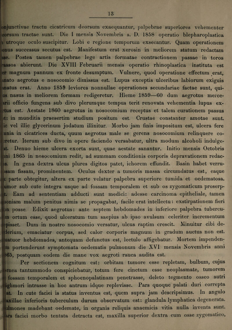 onjunctivae tractu cicatricum deorsum exaequantur, palpebrae superiores vehementer eorsum tractae sunt. Die I mensis Novembris a. D. 1858 operatio blepharoplastica i utroque oculo suscipitur. Lobi e regione temporum exsecantur. Quam operationem onus successus secutus est. Manifestum erat xerosin in meliorem statum redactam bse. Postea tamen palpebrae lege artis formatae contractionem passae in toros •assos abierunt. Die XVIII Februarii mensis operatio rhinoplastica instituta est er magnum pannum ex fronte desumptum. Vulnere, quod operatione effectum erat, mato aegrotus e nosocomio dimissus est. Lupus exceptis ulceribus labiorum exiguis matus erat. Anno 1859 leviores nonnullae operationes secundariae factae sunt, qui- us nasus in meliorem formam redigeretur. Hieme 1859—60 dum aegrotus merce- jrrii officio fungens sub divo plerumque tempus terit renovata vehementia lupus ex- i :tus est. Aestate 1860 aegrotus in nosocomium receptus et talem curationem passus it: in munditia praesertim studium positum est. Crustae constanter amotae sunt, ic vel illic glycerinum jodatum illinitur. Morbo jam finis impositum est, ulcera fere unia in cicatrices ducta, quum aegrotus male se gerens nosocomium relinquere co- |bretur. Iterum sub divo in opere faciendo versabatur, ultra modum alcoholi indulge- it. Denuo hieme ulcera exorta sunt, quae aestate sanantur. Initio mensis Octobris ini 1865 in nosocomium redit, ad summam conditionis corporis depravationem redac- is. In gena dextra ulcus plures digitos patet, ichorem effundit. Basin habet verru- >sam fissam, prominentem. Oculus dexter a tumoris massa circumdatus est, eaque i parte obtegitur, altera ex parte velatur palpebra superiore tumida et oedematosa. umor sub cute integra usque ad fossam temporalem et sub os zygomaticum proserp¬ it. Eam ad sententiam adducti sunt medici: adesse carcinoma epitheliale, tamen loniam malum penitus nimis se propagabat, facile erat intellectu: exstirpationem fieri m posse. Edixit aegrotus: ante septem hebdomades in inferiore palpebra tubercu- in ortum esse, quod ulceratum tum saepius ab ipso avulsum celeriter incrementum pisset. Dum in nostro nosocomio versatur, ulcus raptim crescit. Minuitur cibi de- ierium, emaciatur corpus, sed calor corporis magnum in gradum auctus non est. uatuor hebdomades, antequam defunctus est, lectulo affigebatur. Mortem impenden- m portenderunt symptomata oedematis pulmonum die XVI mensis Novembris anni 165, postquam eodem die mane vox aegroti rauca audita est. Per sectionem cognitum est: orbitam tumore esse repletam, bulbum, cujus j»rnea tantummodo conspiciebatur, totum fere cinctum esse neoplasmate, tumorem fossam temporalem et sphoenopalatinam penetrasse, deleto tegmento osseo autri uighmori intrasse in hoc antrum idque replevisse. Pars quoque palati duri correpta at. In cute faciei is status inventus est, quem supra jam descripsimus. In angulo i axillae inferioris tuberculum durum observatum est: glandula lymphatica degenerata. 1 ilmones madebant oedemate, in organis reliquis anaemicis vitia nulla inventa sunt, faciei morbo tentata detracta est, maxilla superior dextra cum osse zygomatico,