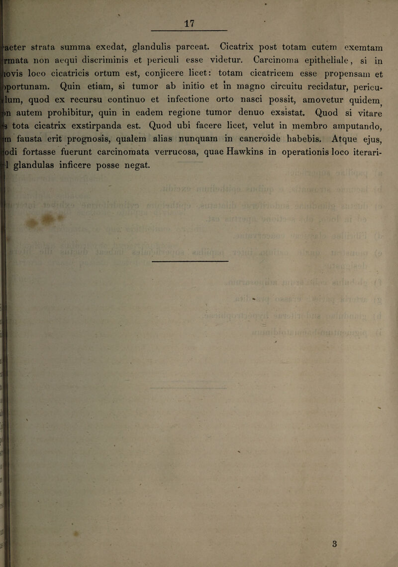 •aeter strata summa exedat, glandulis parceat. Cicatrix post totam cutem exemtam rmata non aequi discriminis et periculi esse videtur. Carcinoma epitheliale, si in lovis loco cicatricis ortum est, conjicere licet: totam cicatricem esse propensam et )portunam. Quin etiam, si tumor ab initio et In magno circuitu recidatur, pericu¬ lum, quod ex recursu continuo et infectione orto nasci possit, amovetur quidem >n autem prohibitur, quin in eadem regione tumor denuo exsistat. Quod si vitare s tota cicatrix exstirpanda est. Quod ubi facere licet, velut in membro amputando, m fausta erit prognosis, qualem alias nunquam in cancroide habebis. Atque ejus, odi fortasse fuerunt carcinomata verrucosa, quae Hawkins in operationis loco iterari- 1 glandulas inficere posse negat.