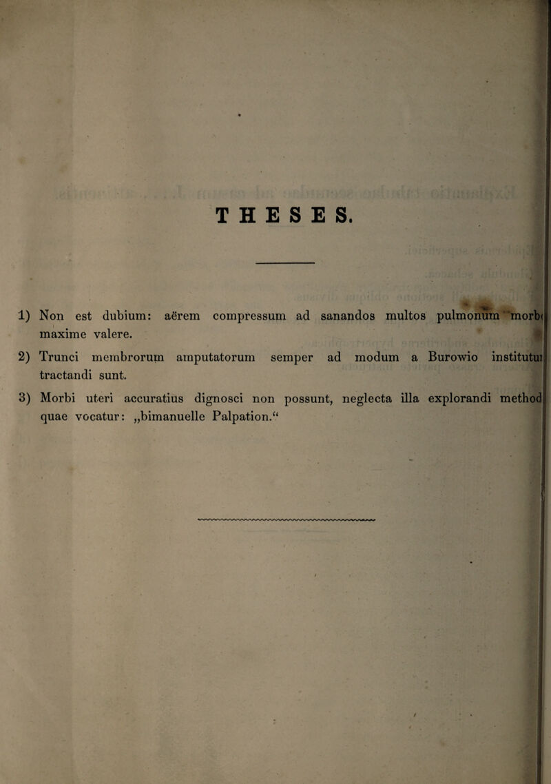 THESES. 1) Non est dubium: aerem compressum ad sanandos multos pulmonum'‘morb< i maxime valere. 2) Trunci membrorum amputatorum semper ad modum a Burowio institutu! tractandi sunt. 3) Morbi uteri accuratius dignosci non possunt, neglecta illa explorandi method quae vocatur: „bimanuelle Palpationi*