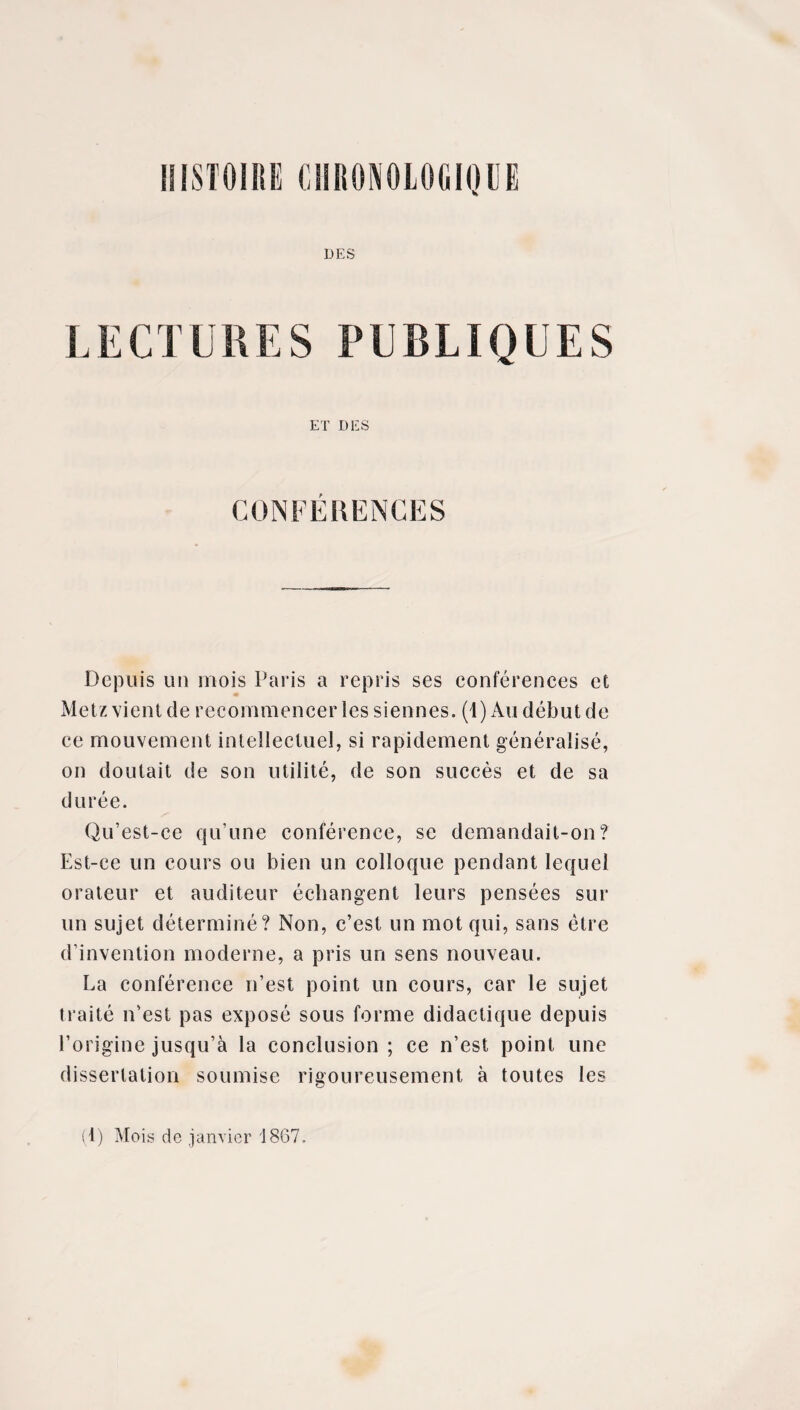 DES LECTURES PUBLIQUES ET D ICS CONFÉRENCES Depuis un mois Paris a repris ses conférences et Metz vient de recommencer les siennes. (1) Au début de ce mouvement intellectuel, si rapidement généralisé, on doutait de son utilité, de son succès et de sa durée. Qu’est-ce qu’une conférence, se demandait-on? Est-ce un cours ou bien un colloque pendant lequel orateur et auditeur échangent leurs pensées sur un sujet déterminé? Non, c’est un mot qui, sans être d’invention moderne, a pris un sens nouveau. La conférence n’est point un cours, car le sujet traité n’est pas exposé sous forme didactique depuis l’origine jusqu’à la conclusion ; ce n’est point une dissertation soumise rigoureusement à toutes les (1) Mois de janvier 1867.