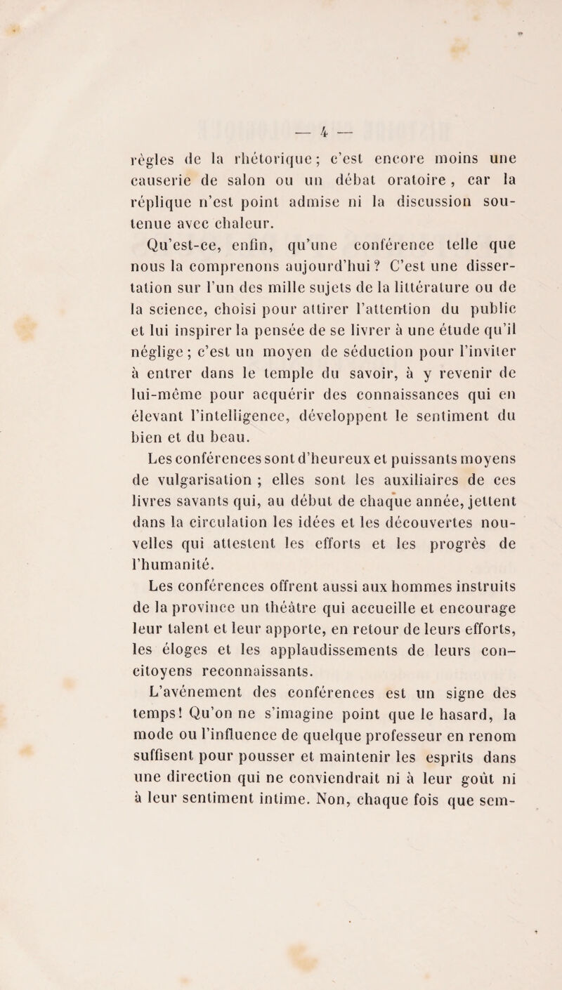 règles de la rhétorique; c’est encore moins une causerie de salon ou un débat oratoire, car la réplique n’est point admise ni la discussion sou¬ tenue avec chaleur. Qu’est-ce, enfin, qu’une conférence telle que nous la comprenons aujourd’hui? C’est une disser¬ tation sur l’un des mille sujets de la littérature ou de la science, choisi pour attirer l’attention du public et lui inspirer la pensée de se livrer à une étude qu’il néglige; c’est un moyen de séduction pour l’inviter à entrer dans le temple du savoir, à y revenir de lui-même pour acquérir des connaissances qui en élevant l’intelligence, développent le sentiment du bien et du beau. Les conférences sont d’heureux et puissants moyens de vulgarisation ; elles sont les auxiliaires de ces livres savants qui, au début de chaque année, jettent dans la circulation les idées et les découvertes nou¬ velles qui attestent les efforts et les progrès de l’humanité. Les conférences offrent aussi aux hommes instruits de la province un théâtre qui accueille et encourage leur talent et leur apporte, en retour de leurs efforts, les éloges et les applaudissements de leurs con¬ citoyens reconnaissants. L’avénement des conférences est un signe des temps! Qu’on ne s’imagine point que le hasard, la mode ou l’influence de quelque professeur en renom suffisent pour pousser et maintenir les esprits dans une direction qui ne conviendrait ni à leur goût ni à leur sentiment intime. Non, chaque fois que scm-