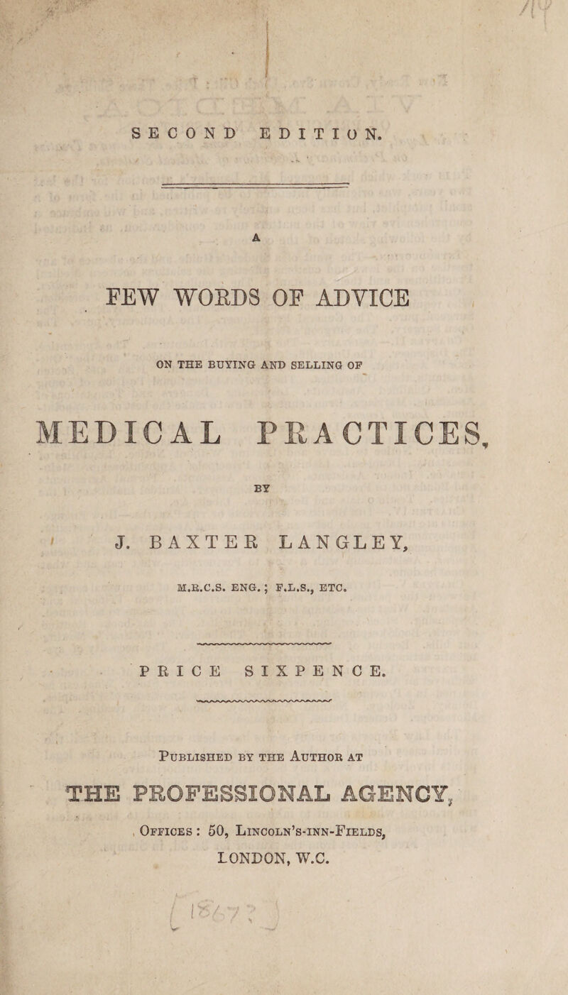 FEW WOKDS OF ADVICE ON THE BUYING AND SELLING OF MEDICAL PRACTICES, BY J. BAXTEE LANGLEY, M.K.C.S. ENG. ; F.L.S., ETC. PRICE SIXPENCE. Published by the Author at THE PROFESSIONAL AGENCY, Offices : 50, Lincoln’s-inn-Fields, LONDON, W.C.