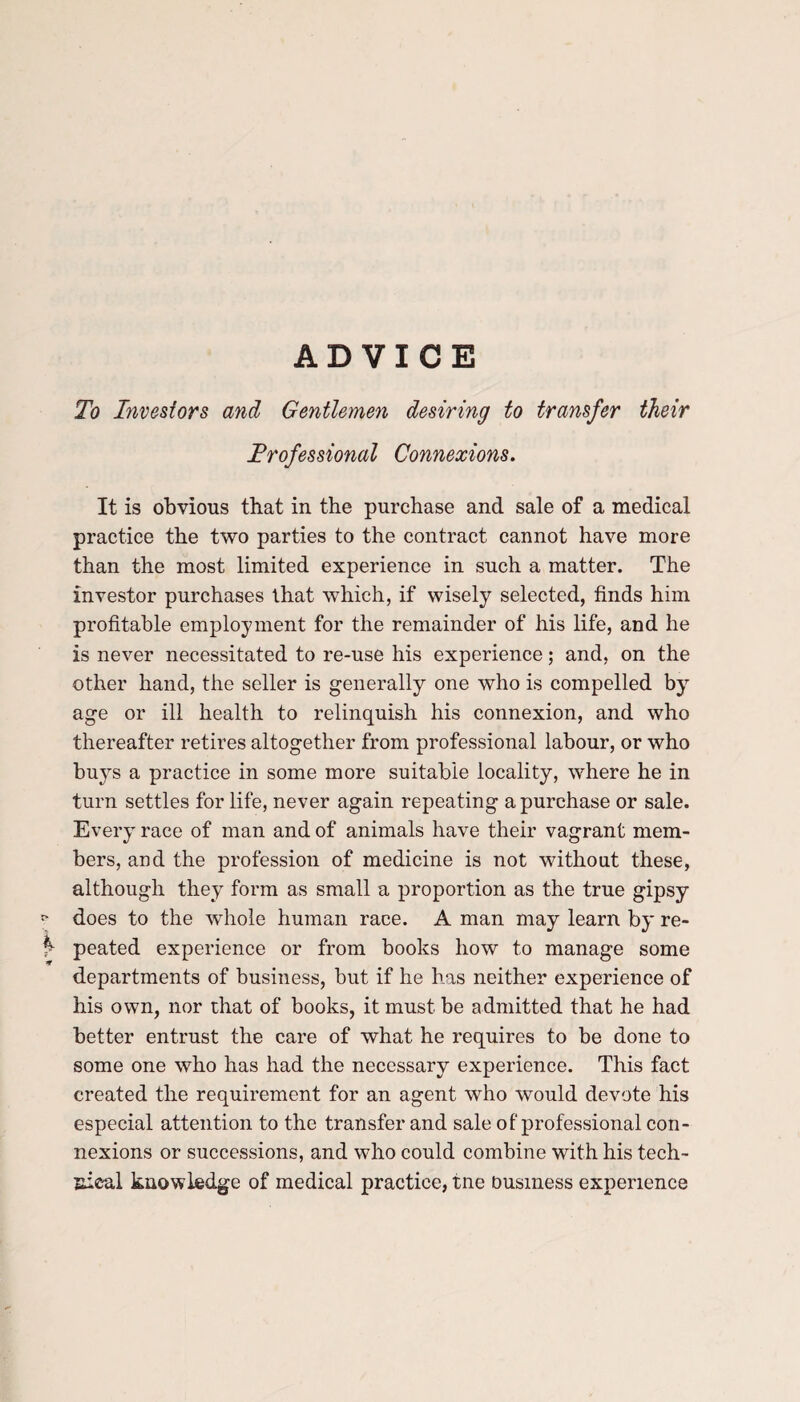 ADVICE To Investors and Gentlemen desiring to transfer their Trofessional Connexions. It is obvious that in the purchase and sale of a medical practice the two parties to the contract cannot have more than the most limited experience in such a matter. The investor purchases that which, if wisely selected, finds him profitable employment for the remainder of his life, and he is never necessitated to re-use his experience; and, on the other hand, the seller is generally one who is compelled by age or ill health to relinquish his connexion, and who thereafter retires altogether from professional labour, or who buys a practice in some more suitable locality, where he in turn settles for life, never again repeating a purchase or sale. Every race of man and of animals have their vagrant mem¬ bers, and the profession of medicine is not without these, although they form as small a proportion as the true gipsy p does to the whole human race. A man may learn by re- f peated experience or from books how to manage some departments of business, but if he has neither experience of his own, nor that of books, it must be admitted that he had better entrust the care of what he requires to be done to some one who has had the necessary experience. This fact created the requirement for an agent who would devote his especial attention to the transfer and sale of professional con¬ nexions or successions, and who could combine with his tech¬ nical knowledge of medical practice, tne business experience