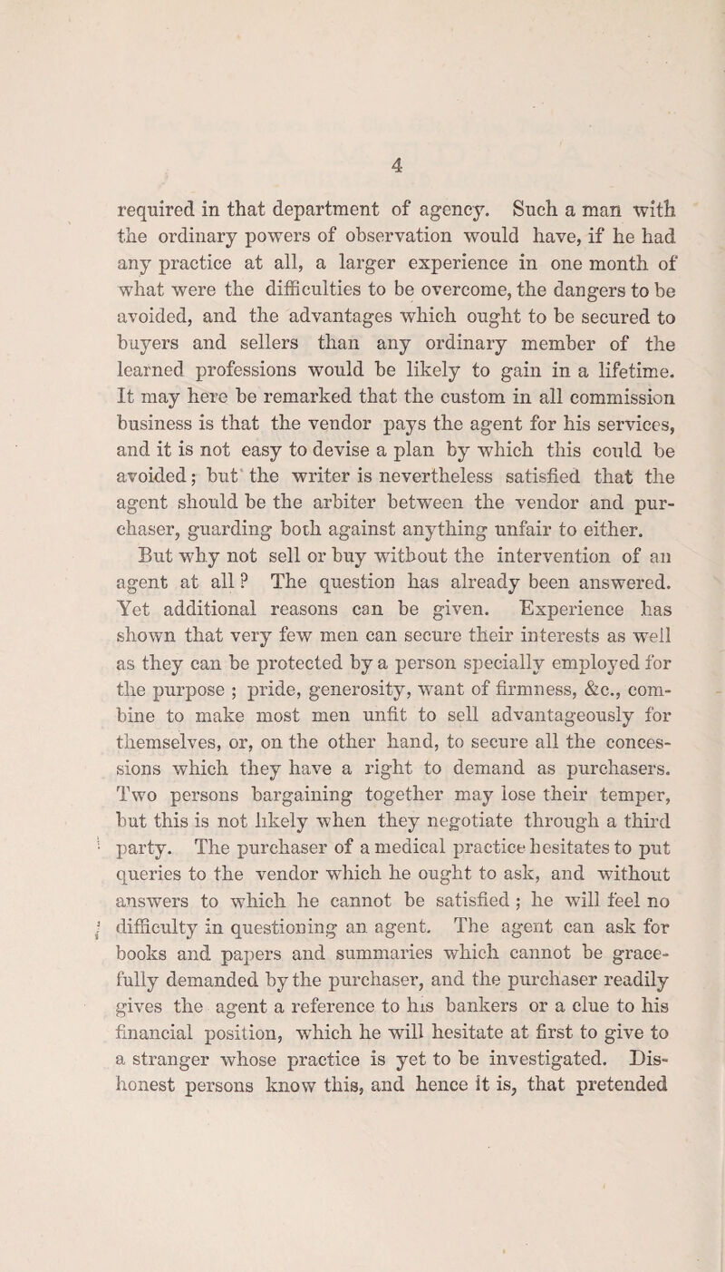 required in that department of agency. Such a man with the ordinary powers of observation would have, if he had any practice at all, a larger experience in one month of what were the difficulties to be overcome, the dangers to be avoided, and the advantages which ought to be secured to buyers and sellers than any ordinary member of the learned professions would be likely to gain in a lifetime. It may here be remarked that the custom in all commission business is that the vendor pays the agent for his services, and it is not easy to devise a plan by which this could be avoided; but the writer is nevertheless satisfied that the agent should be the arbiter between the vendor and pur¬ chaser, guarding both against anything unfair to either. But why not sell or buy without the intervention of an agent at all ? The question has already been answered. Yet additional reasons can be given. Experience has shown that very few men can secure their interests as well as they can be protected by a person specially employed for the purpose ; pride, generosity, wrant of firmness, &c., com¬ bine to make most men unfit to sell advantageously for themselves, or, on the other hand, to secure all the conces¬ sions which they have a right to demand as purchasers. Two persons bargaining together may lose their temper, but this is not likely when they negotiate through a third party. The purchaser of a medical practice hesitates to put queries to the vendor which he ought to ask, and without answers to which he cannot be satisfied ; he will feel no difficulty in questioning an agent. The agent can ask for books and papers and summaries which cannot be grace¬ fully demanded by the purchaser, and the purchaser readily gives the agent a reference to his bankers or a clue to his financial position, which he will hesitate at first to give to a stranger whose practice is yet to be investigated. Dis¬ honest persons know this, and hence it is, that pretended