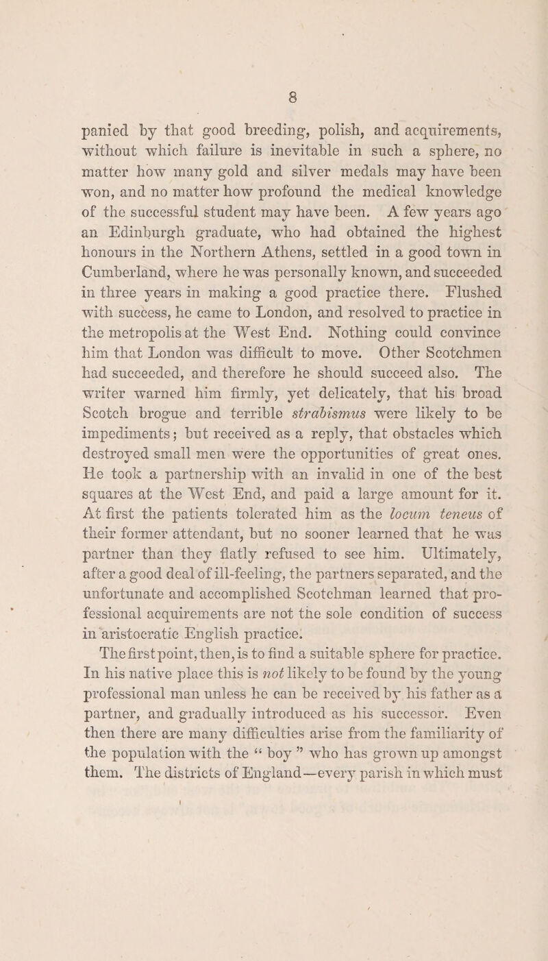 panied by that good breeding, polish, and acquirements, without which failure is inevitable in such a sphere, no matter how many gold and silver medals may have been won, and no matter how profound the medical knowledge of the successful student may have been. A few years ago an Edinburgh graduate, who had obtained the highest honours in the Northern Athens, settled in a good town in Cumberland, where he was personally known, and succeeded in three years in making a good practice there. Flushed with success, he came to London, and resolved to practice in the metropolis at the West End. Nothing could convince him that London was difficult to move. Other Scotchmen had succeeded, and therefore he should succeed also. The writer warned him firmly, yet delicately, that his broad Scotch brogue and terrible sfrabismus were likely to be impediments; but received as a reply, that obstacles which destroyed small men were the opportunities of great ones. He took a partnership with an invalid in one of the best squares at the West End, and paid a large amount for it. At first the patients tolerated him as the locum teneus of their former attendant, but no sooner learned that he was partner than they flatly refused to see him. Ultimately, after a good deal of ill-feeling, the partners separated, and the unfortunate and accomplished Scotchman learned that pro¬ fessional acquirements are not the sole condition of success in aristocratic English practice. The first point, then, is to find a suitable sphere for practice. In his native place this is not likely to be found by the young professional man unless he can be received by his father as a partner, and gradually introduced as his successor. Even then there are many difficulties arise from the familiarity of the population with the 44 boy ” who has grownup amongst them. The districts of England—every parish in which must