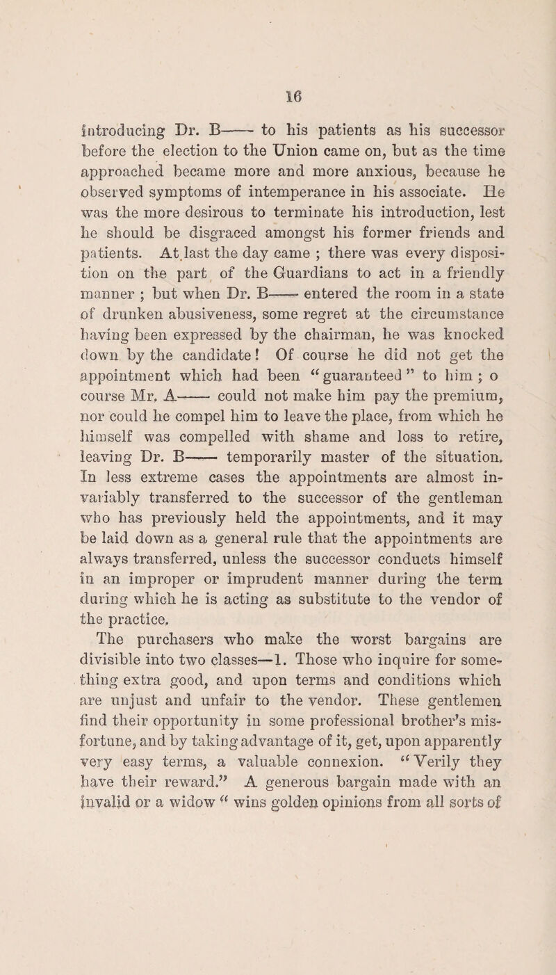 introducing Dr. B-—- to his patients as his successor before the election to the Union came on, but as the time approached became more and more anxious, because he observed symptoms of intemperance in his associate. He was the more desirous to terminate his introduction, lest he should be disgraced amongst his former friends and patients. At.last the day came ; there was every disposi¬ tion on the part of the Guardians to act in a friendly manner ; but when Dr. B-—- entered the room in a state of drunken abusiveness, some regret at the circumstance having been expressed by the chairman, he was knocked down by the candidate! Of course he did not get the appointment which had been “ guaranteed ” to him ; o course Mr. A- could not make him pay the premium, nor could he compel him to leave the place, from which he himself was compelled with shame and loss to retire, leaving Dr. B——— temporarily master of the situation. In less extreme cases the appointments are almost in¬ variably transferred to the successor of the gentleman who has previously held the appointments, and it may be laid down as a general rule that the appointments are always transferred, unless the successor conducts himself in an improper or imprudent manner during the term during which he is acting as substitute to the vendor of the practice. The purchasers who make the worst bargains are divisible into two classes—1. Those who inquire for some¬ thing extra good, and upon terms and conditions which are unjust and unfair to the vendor. These gentlemen find their opportunity in some professional brother’s mis¬ fortune, and by taking advantage of it, get, upon apparently very easy terms, a valuable connexion. “ Verily they have their reward.” A generous bargain made with an invalid or a widow “ wins golden opinions from all sorts of