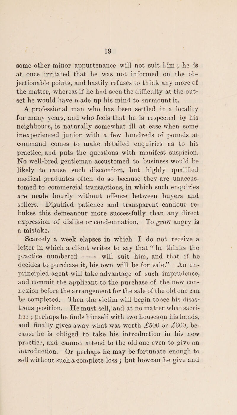 some other minor appurtenance will not suit him ; he is at once irritated that he was not informed on the ob¬ jectionable points, and hastily refuses to think any more of the matter, whereas if he had seen the difficulty at the out¬ set he would have made up his min ! to surmount it. A professional man who has been settled in a locality for many years, and who feels that he is respected by his neighbours, is naturally somewhat ill at ease when some inexperienced junior with a few hundreds of pounds at command comes to make detailed enquiries as to his practice, and puts the questions with manifest suspicion. No well-bred gentleman accustomed to business would be likely to cause such discomfort, but highly qualified medical graduates often do so because they are unaccus¬ tomed to commercial transactions, in which such enquiries are made hourly without offence between buyers and sellers. Dignified patience and transparent candour re¬ bukes this demeanour more successfully than any direct expression of dislike or condemnation. To grow angry is a mistake. Scarcely a week elapses in which I do not receive a letter in which a client writes to say that “ he thinks the practice numbered-will suit him, and that if he decides to purchase it, his own will be for sale.” An un¬ principled agent will take advantage of such imprudence, and commit the applicant to the purchase of the new con¬ nexion before the arrangement for the sale of the old one can be completed. Then the victim will begin to see his disas¬ trous position. He must sell, and at no matter what sacri¬ fice ; perhaps he finds himself with two houses on his hands, and finally gives awray what was worth <£500 or <£600, be¬ cause he is obliged to take his introduction in his new practice, and cannot attend to the old one even to give an introduction. Or perhaps he may be fortunate enough to sell without such a complete loss ; but howcan he give and