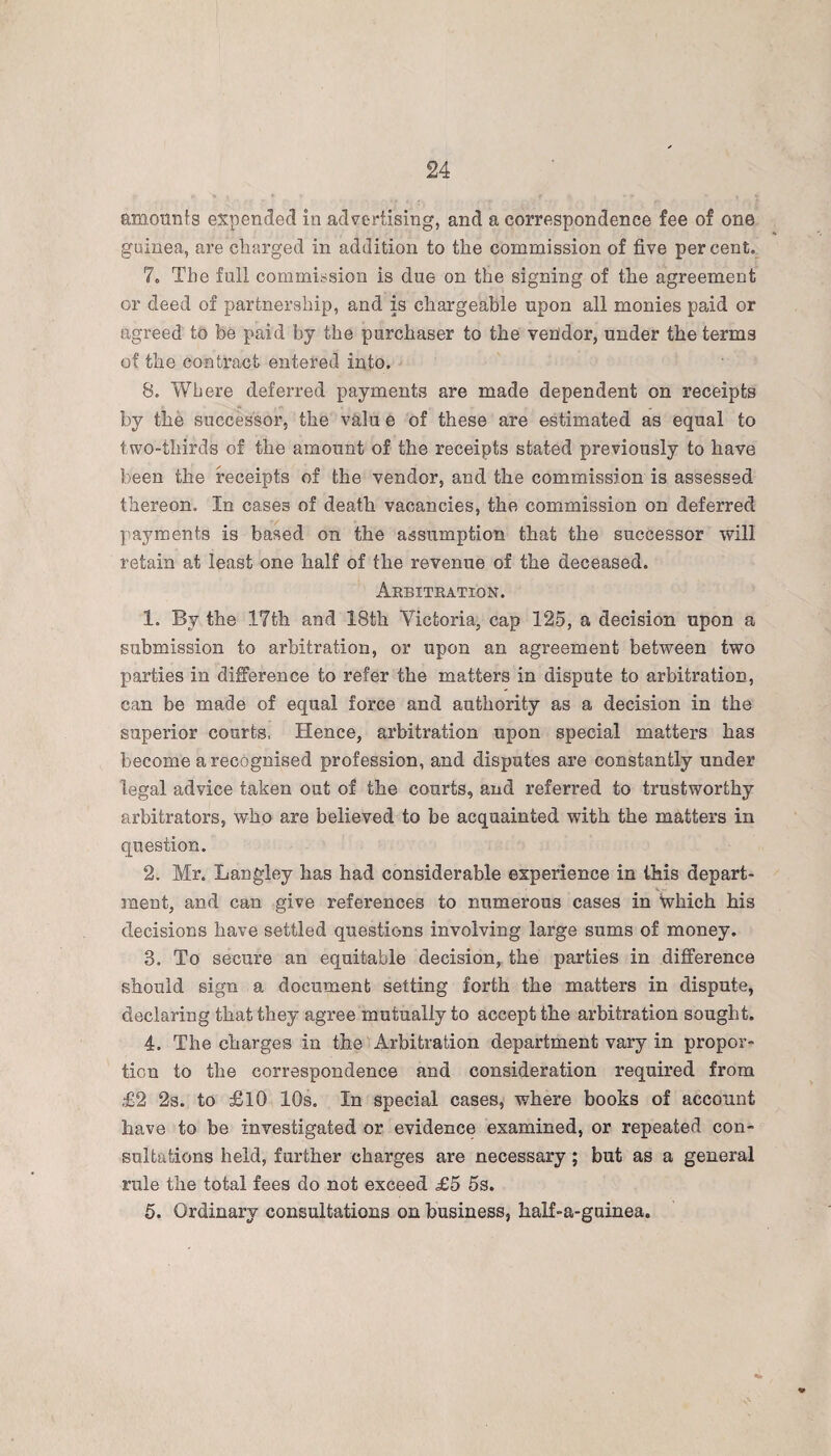 24 amounts expended in advertising, and a correspondence fee of one guinea, are charged in addition to the commission of five percent. 7. The full commission is due on the signing of the agreement or deed of partnership, and is chargeable upon all monies paid or agreed to be paid by the purchaser to the vendor, under the terms of the contract entered into. 8. Where deferred payments are made dependent on receipts by the successor, the valu e of these are estimated as equal to two-thirds of the amount of the receipts stated previously to have been the receipts of the vendor, and the commission is assessed thereon. In cases of death vacancies, the commission on deferred payments is based on the assumption that the successor will retain at least one half of the revenue of the deceased. Arbitration. 1. By the 17th and 18th Victoria, cap 125, a decision upon a submission to arbitration, or upon an agreement between two parties in difference to refer the matters in dispute to arbitration, can be made of equal force and authority as a decision in the superior courts, Hence, arbitration upon special matters has become a recognised profession, and disputes are constantly under legal advice taken out of the courts, and referred to trustworthy arbitrators, who are believed to be acquainted with the matters in question. 2. Mr. Langley has had considerable experience in this depart¬ ment, and can give references to numerous cases in which his decisions have settled questions involving large sums of money. 3. To secure an equitable decision, the parties in difference should sign a document setting forth the matters in dispute, declaring that they agree mutually to accept the arbitration sought. 4. The charges in the Arbitration department vary in propor¬ tion to the correspondence and consideration required from £2 2s. to £10 10s. In special cases, where books of account have to be investigated or evidence examined, or repeated con¬ sultations held, further charges are necessary ; but as a general rule the total fees do not exceed £5 5s.