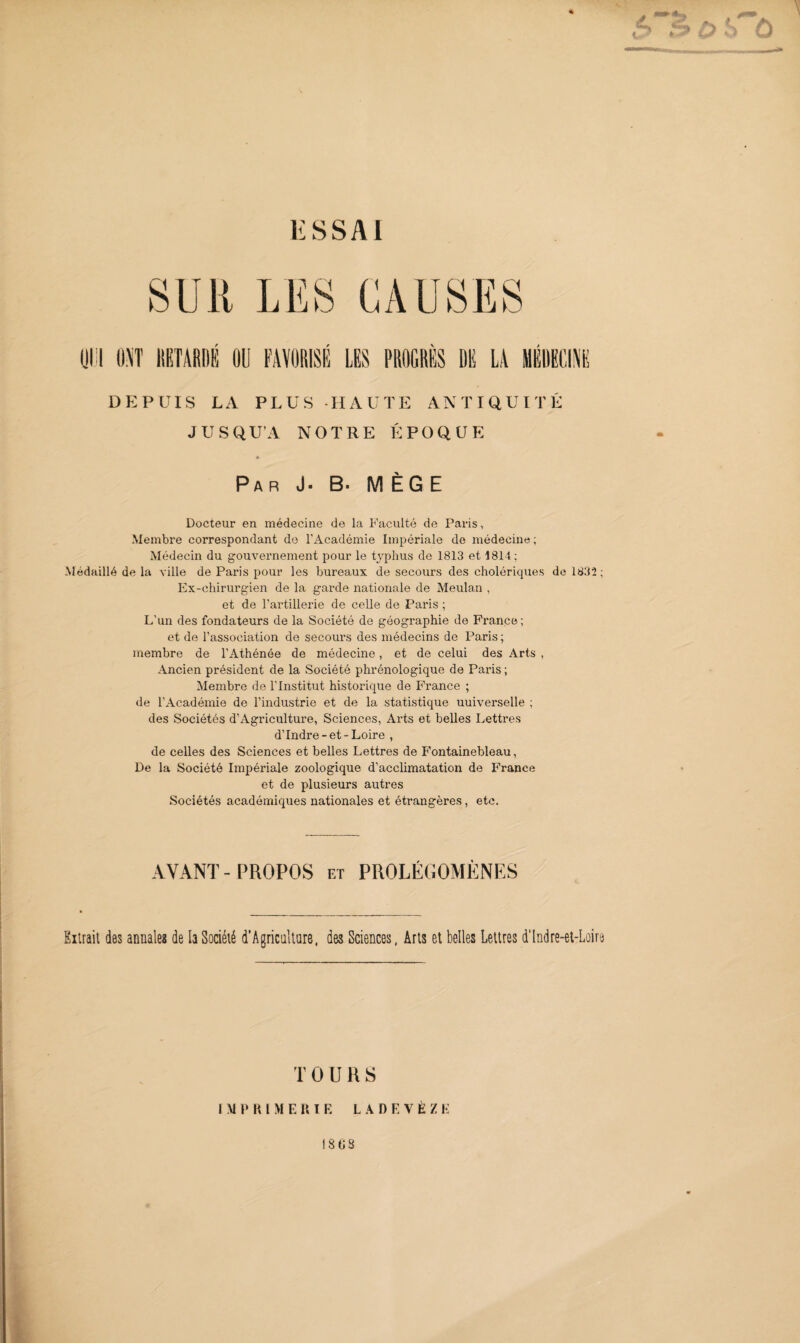 DEPUIS LA PLUS HAUTE ANTIQUITÉ JUSQU’A NOTRE ÉPOQUE Par J. B- M ÈG E Docteur en médecine de la Faculté de Paris, Membre correspondant de l’Académie Impériale de médecine ; Médecin du gouvernement pour le typhus de 1813 et 1814 : Médaillé de la ville de Paris pour les bureaux de secours des cholériques de 1832 ; Ex-chirurgien de la garde nationale de Meulan , et de l’artillerie de celle de Paris ; L’un des fondateurs de la Société de géographie de France; et de l’association de secours des médecins de Paris ; membre de l’Athénée de médecine, et de celui des Arts , Ancien président de la Société phrénologique de Paris ; Membre de l'Institut historique de France ; de l’Académie de l’industrie et de la statistique uuiverselle ; des Sociétés d’Agriculture, Sciences, Arts et belles Lettres d’Indre-et-Loire , de celles des Sciences et belles Lettres de Fontainebleau, De la Société Impériale zoologique d’acclimatation de France et de plusieurs autres Sociétés académiques nationales et étrangères, etc. AYANT-PROPOS et PROLÉGOMÈNES Extrait dôs annale? de la Société d’Agriculture, des Sciences, Arts et belles Lettres d'Indre-et-Loire T OURS IMPRIMERIE L A D E Y È Z E 18 08