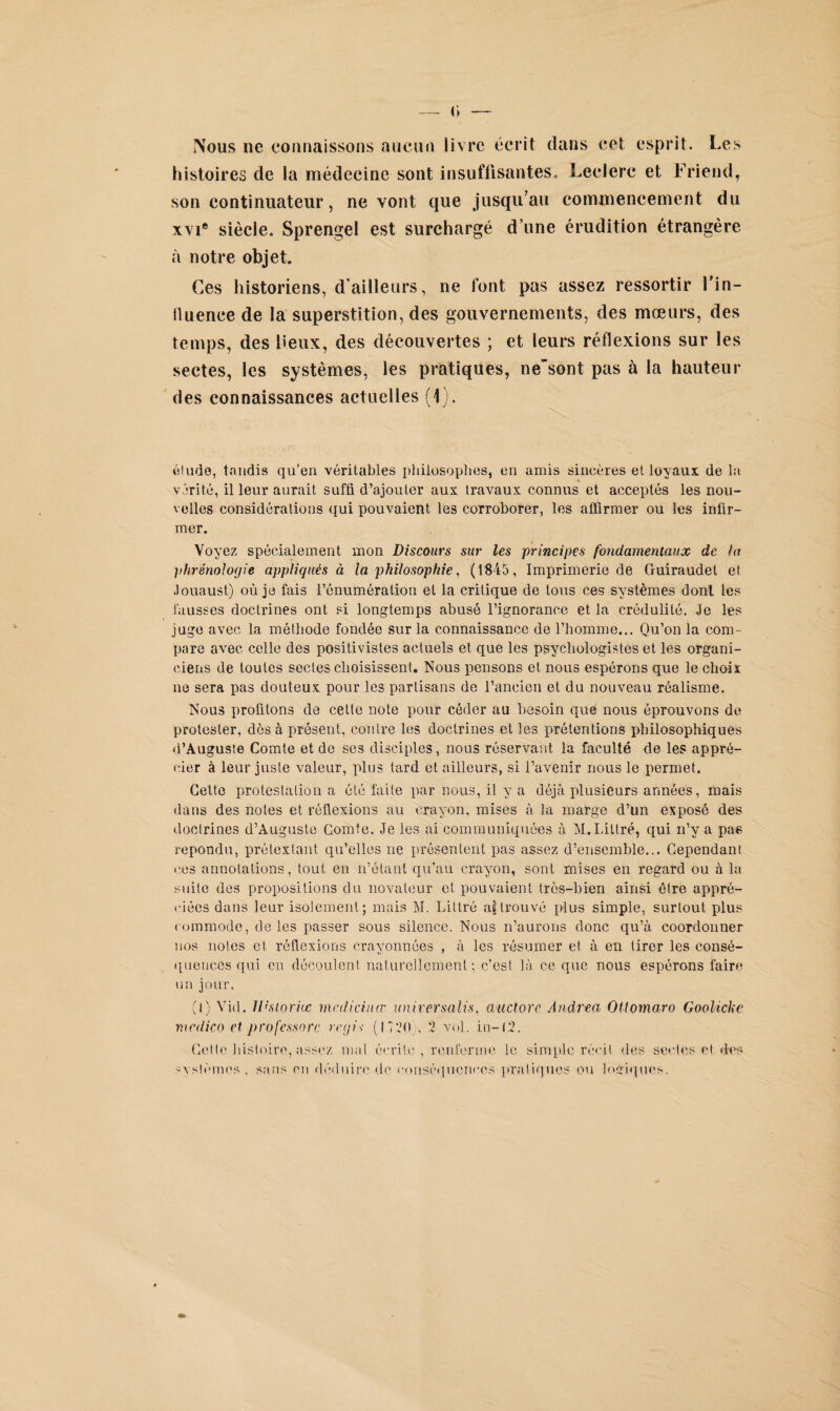 — <; — Nous ne connaissons aucun livre écrit dans cet esprit. I œ s histoires de la médecine sont insuffisantes. Leclerc et Frieud, son continuateur, ne vont que jusqu’au commencement du xvi® siècle. Sprengel est surchargé d’une érudition étrangère à notre objet. Ces historiens, d’ailleurs, ne font pas assez ressortir l'in¬ fluence de la superstition, des gouvernements, des mœurs, des temps, des lieux, des découvertes ; et leurs réflexions sur les sectes, les systèmes, les pratiques, nesont pas à la hauteur des connaissances actuelles (1). élude, taudis qu’en véritables philosophes, en amis sincères et loyaux de la vérité, il leur aurait suffi d’ajouter aux travaux connus et acceptés les nou¬ velles considérations qui pouvaient les corroborer, les affirmer ou les infir¬ mer. Voyez spécialement mon Discours sur les principes fondamentaux de ht l>hrénoloyie appliqués à la philosophie, (1845, Imprimerie de Guiraudel et .louaust) où je fais rénuméralion et la critique de tous ces systèmes dont les fausses doctrines ont si longtemps abusé l’ignorance et la crédulité. Je les juge avec la méthode fondée sur la connaissance de l’homme... Qu’on la com¬ pare avec celle des positivistes actuels et que les psychologistes et les organi- ciens de toutes sectes choisissent. Nous pensons et nous espérons que le choix ne sera pas douteux pour les partisans de l’ancien et du nouveau réalisme. Nous profitons de cette note pour céder au besoin que nous éprouvons de protester, dès à présent, contre les doctrines et les prétentions philosophiques d’Auguste Comte et de ses disciples, nous réservant la faculté de les appré¬ cier à leur juste valeur, plus tard et ailleurs, si l’avenir nous le permet. Celte protestation a été faite par nous, il y a déjà plusieurs années, mais dans des notes et réflexions au crayon, mises à la marge d’un exposé des doctrines d’Auguste Comte. Je les ai communiquées à M.Littré, qui n’y a pae répondu, prétextant qu’elles ne présentent pas assez d’ensemble... Cependant ees annotations, tout en n’étant qu’au crayon, sont mises en regard ou à la suite des propositions du novateur et pouvaient très-bien ainsi être appré- ciées dans leur isolement; mais M. Littré a|trouvé plus simple, surtout plus commode, de les passer sous silence. Nous n’aurons donc qu’à coordonuer nos notes et réflexions crayonnées , à les résumer et à en tirer les consé¬ quences qui en découlent naturellement; c’est là ce que nous espérons faire un jour. (I) Vid. llhiorite mcdicinœ universalis, auctore Andrea Otlomaro Goolicke mcdico et professore régis (1720 , 2 vol. in-12. Cette histoire, assez mal écrite, renferme le simple récit des sectes et dus systèmes . sans nu déduire de conséquences pratiques ou logiques.