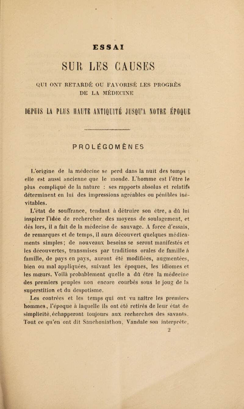 SUR LES CAUSES QUI ONT RETARDÉ OU FAVORISÉ LES PROGRÈS DE LA MÉDECINE DEPUIS LA PLUS HAUTE ANTIQUITÉ JUSQU’A NOTRE ÉPOQUE PROLÉGOMÈNES L'origine de la médecine se perd dans la nuit des temps : elle est aussi ancienne que le monde. L’homme est l’être le plus compliqué de la nature : ses rapports absolus et relatifs déterminent en lui des impressions agréables ou pénibles iné¬ vitables. L’état de souffrance, tendant à détruire son être, a dû lui inspirer l’idée de rechercher des moyens de soulagement, et dès lors, il a fait de la médecine de sauvage. A force d’essais, de remarques et de temps, il aura découvert quelques médica¬ ments simples ; de nouveaux besoins se seront manifestés et les découvertes, transmises par traditions orales de famille à famille, de pays en pays, auront été modifiées, augmentées, bien ou mal appliquées, suivant les époques, les idiomes et les mœurs. Voilà probablement quelle a dû être la médecine des premiers peuples non encore courbés sous le joug de la superstition et du despotisme. Les contrées et les temps qui ont vu naître les premiers hommes, l’époque à laquelle ils ont été retirés de leur état de simplicité,échapperont toujours aux recherches des savants. Tout ce qu’en ont dit Sanchoniathon, Vandale son interprète,