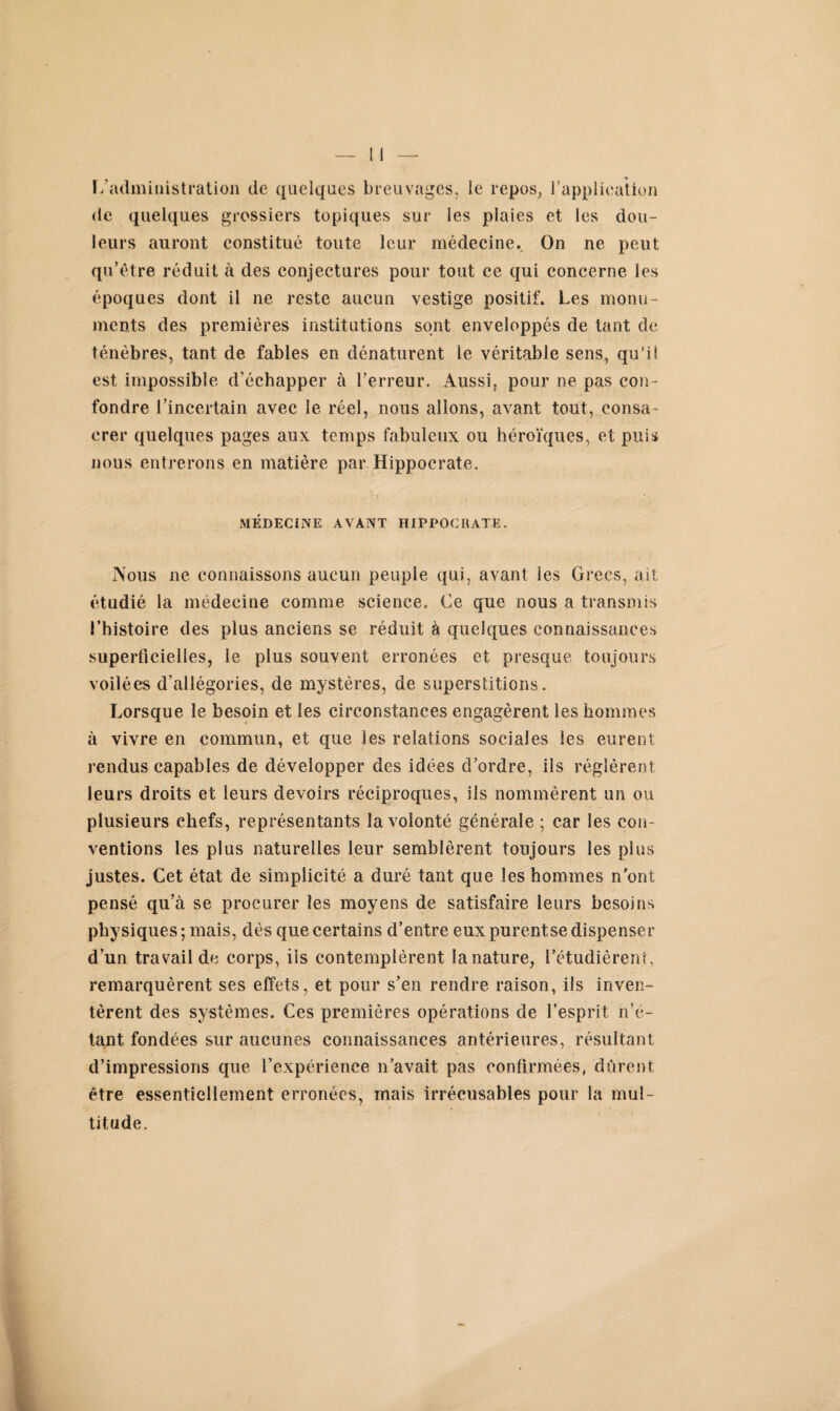 L administration de quelques breuvages, le repos, l’application de quelques grossiers topiques sur les plaies et les dou¬ leurs auront constitué toute leur médecine.. On ne peut qu’être réduit à des conjectures pour tout ce qui concerne les époques dont il ne reste aucun vestige positif. Les monu¬ ments des premières institutions sont enveloppés de tant de ténèbres, tant de fables en dénaturent le véritable sens, qu’il est impossible d’échapper à l’erreur. Aussi, pour ne pas con¬ fondre l’incertain avec le. réel, nous allons, avant tout, consa¬ crer quelques pages aux temps fabuleux ou héroïques, et puis nous entrerons en matière par Hippocrate. MÉDECINE AVANT HIPPOCRATE. Nous ne connaissons aucun peuple qui, avant les Grecs, ait étudié la médecine comme science. Ce que nous a transmis l’histoire des plus anciens se réduit à quelques connaissances superficielles, le plus souvent erronées et presque toujours voilées d'allégories, de mystères, de superstitions. Lorsque le besoin et les circonstances engagèrent les hommes à vivre en commun, et que les relations sociales les eurent rendus capables de développer des idées d’ordre, ils réglèrent leurs droits et leurs devoirs réciproques, iis nommèrent un ou plusieurs chefs, représentants la volonté générale ; car les con¬ ventions les plus naturelles leur semblèrent toujours les plus justes. Cet état de simplicité a duré tant que les hommes n ont pensé qu’à se procurer les moyens de satisfaire leurs besoins physiques; mais, dès que certains d’entre eux purentse dispenser d’un travail de corps, iis contemplèrent lanature, l’étudièrent, remarquèrent ses effets, et pour s’en rendre raison, ils inven¬ tèrent des systèmes. Ces premières opérations de l’esprit n’é¬ tant fondées sur aucunes connaissances antérieures, résultant d’impressions que l’expérience n’avait pas confirmées, durent être essentiellement erronées, mais irrécusables pour la mul¬ titude.