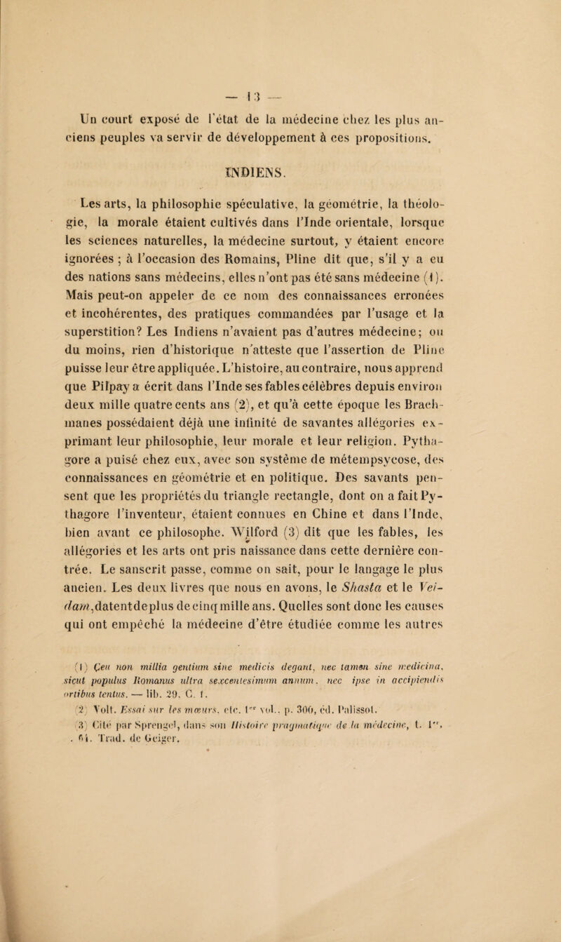 Un court exposé de l’état de la médecine chez les plus an¬ ciens peuples va servir de développement à ces propositions. INDIENS. Les arts, la philosophie spéculative, la géométrie, la théolo¬ gie, la morale étaient cultivés dans l’Inde orientale, lorsque les sciences naturelles, la médecine surtout, v étaient encore ignorées ; à l’occasion des Romains, Pline dit que, s’il y a eu des nations sans médecins, elles n’ont pas été sans médecine (1 ). Mais peut-on appeler de ce nom des connaissances erronées et incohérentes, des pratiques commandées par l’usage et la superstition? Les Indiens n’avaient pas d’autres médecine; ou du moins, rien d’historique n'atteste que l’assertion de Pline puisse leur être appliquée. L’histoire, au contraire, nous apprend que Pifpaya écrit dans l’Inde ses fables célèbres depuis environ deux mille quatre cents ans (2), et qu’à cette époque les Braeh- manes possédaient déjà une infinité de savantes allégories ex¬ primant leur philosophie, leur morale et leur religion. Pytha- gore a puisé chez eux, avec son système de métempsycose, des connaissances en géométrie et en politique. Des savants pen¬ sent que les propriétés du triangle rectangle, dont on a faitPy- thagore l’inventeur, étaient connues en Chine et dans l’Inde, bien avant ce philosophe. Wilford (3) dit que les fables, les allégories et les arts ont pris naissance dans cette dernière con¬ trée. Le sanscrit passe, comme on sait, pour le langage le plus ancien. Les deux livres que nous en avons, le Shasta et le Vei- r/«M,datentdeplus de cinq mille ans. Quelles sont donc les causes qui ont empêché la médecine d’être étudiée comme les autres (1) Çeu non millia gentium sine medicis deganl, nec tamm sine rr.edicina, sicut populus Iiomanus ultra sexceniesimnm annum. nec ipsc in accipiendis ortibus tcntus. — lib. 29. G. t. (2) Volt. Essai sur les mœurs, etc. t1 2' vol., p. 300, éd. Palissol. 3 Cité par Sprengel, dans son Histoire pragmatique de la médecine, t. 1, . fii. Trad. de (icigcr.