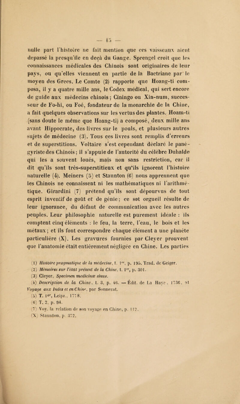 nulle part l'histoire ne fait mention que ces vaisseaux aient dépassé la presqu’île en deçà du Gange. Sprengel croit que les connaissances médicales des Chinois sont originaires de leur pays, ou qu’elles viennent en partie delà Bactriane par’ le moyen des Grecs. Le Comte (2) rapporte que Hoang-ti com¬ posa, il y a quatre mille ans, le Codex médical, qui sert encore de guide aux médecins chinois; Ciningo ou Xin-num, succes¬ seur de Fo-hi, ou Foé, fondateur de la monarchie de la Chine, a fait quelques observations sur les vertus des plantes. Hoam-ti (sans doute le même que Hoang-ti) a composé, deux mille ans avant Hippocrate, des livres sur le pouls, et plusieurs autres sujets de médecine (3). Tous ces livres sont remplis d’erreurs et de superstitions. Voltaire s’est cependant déelaré le pané¬ gyriste des Chinois; il s’appuie de l’autorité du célèbre Duhalde qui les a souvent loués, mais non sans restriction, car il dit qu’ils sont très-superstitieux et qu’ils ignorent l’histoire naturelle (4). Meiners (5) et Staunton (6) nous apprennent que les Chinois ne connaissent ni les mathématiques ni l’arithmé¬ tique. Girardini (7) prétend qu’ils sont dépourvus de tout esprit inventif de goût et de génie; ce sot orgueil résulte de leur ignorance, du défaut de communication avec les autres peuples. Leur philosophie naturelle est purement idéale : ils comptent cinq éléments : le feu, la terre, l’eau, le bois et les métaux; et ils font correspondre chaque élément a une planète particulière (X). Les gravures fournies par Cleyer prouvent que l’anatomie était entièrement négligée en Chine. Les parties (1) Histoire pragmatique de la médecine, t. l,r, p. 195. Trad. de Geiger. (2) Mémoires sur l’état présent de la Chine. t. 1er, p. 301. (3) Cleyer, Specimen medicinœ sinus. (4) Description de la Chine. t. 3, p. 40. —Édit, de La Haye, 1731», at Voyage aux Indes et en Chm*’. par Sonnerat. (5) T. 1 ®r, Leipz., 1778. (6) T. 2, p. 94. 7) Voy. la relation de son voyage en Chine, p. 112. (X) Staunton. p. 372.