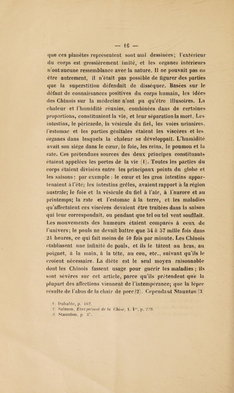 que ces planètes représentent sont mal dessinées; P extérieur du corps est grossièrement imité, et les organes intérieurs n’ont aucune ressemblance avec la nature. 11 ne pouvait pas en être autrement, il n’était pas possible de figurer des parties que la superstition défendait de disséquer. Basées sur le défaut de connaissances positives du corps humain, les idées des Chinois sur la médecine nont pu qu’être illusoires. La chaleur et l’humidité réunies, combinées dans de certaines proportions, constituaient la vie, et leur séparation la mort. Les intestins, le péricarde, la vésicule du fiel, les voies urinaires, l’estomac et les parties génitales étaient les viscères et les organes dans lesquels la chaleur se développait. L’humidité avait son siège dans le cœur, le foie, les reins, le poumon et la rate. Ces prétendues sources des deux principes constituants étaient appelées les portes de la vie (1). Toutes les parties du corps étaient divisées entre les principaux points du globe et les saisons; par exemple : le cœur et les gros intestins appar¬ tenaient à l’été; les intestins grêles, avaient rapport à la région australe; le foie et la vésicule du fiel à l’air, à l'aurore et au printemps; la rate et l’estomac à la terre, et les maladies qu’affectaient ces viscères devaient être traitées dans la saison qui leur correspondait, ou pendant que tel ou tel vent soufflait. Les mouvements des humeurs étaient comparés à ceux de l’univers; le pouls ne devait battre que 54 à 57 mille fois dans 21 heures, ce qui fait moins de 40 fois par minute, Les Chinois établissent une infinité de pouls, et ils le tâtent au bras, au poignet, à la main, à la tête, au cou, etc., suivant qu’ils le croient nécessaire. La diète est le seul moyen raisonnable dont les Chinois fassent usage pour guérir les maladies ; ils sont sévères sur cet article, parce qu’ils prétendent que la plupart des affections viennent de l’intempérance; que la lèpre résulte de l’abus de la chair de porc (2). Cependant Staunton (T (;1) Duhalde, p. 46?. (?) Salmon, Etat présent de la Chine, (. 1er, p, ??9. •1) Staunton. p. V.