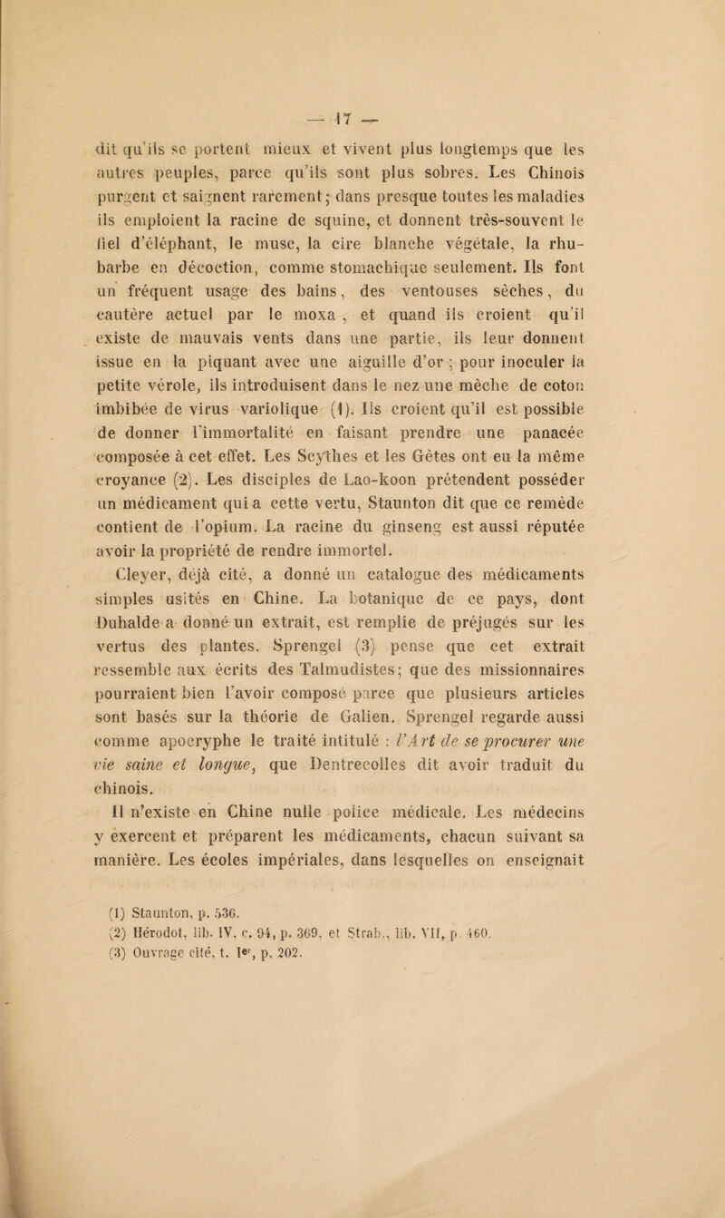 dit qu’ils sc portent mieux et vivent plus longtemps que les autres peuples, parce qu’ils sont plus sobres. Les Chinois purgent et saignent rarement; dans presque toutes les maladies ils emploient la racine de squine, et donnent très-souvent le liel d’éléphant, le musc, la cire blanche végétale, la rhu¬ barbe en décoction, comme stomachique seulement. Ils font un fréquent usage des bains, des ventouses sèches, du cautère actuel par le moxa , et quand ils croient qu’il existe de mauvais vents dans une partie, ils leur donnent issue en la piquant avec une aiguille d’or ; pour inoculer la petite vérole, ils introduisent dans le nez une mèche de coton imbibée de virus variolique (1). Ils croient qu’il est possible de donner l’immortalité en faisant prendre une panacée composée à cet effet. Les Scythes et les Gètes ont eu la même croyance (2). Les disciples de Lao-koon prétendent posséder un médicament quia cette vertu, Staunton dit que ce remède contient de l’opium. La racine du ginseng est aussi réputée avoir la propriété de rendre immortel. Cleyer, déjà cité, a donné un catalogue des médicaments simples usités en Chine. La botanique de ce pays, dont Duhalde a donné un extrait, est remplie de préjugés sur les vertus des plantes. Sprengel (3) pense que cet extrait ressemble aux écrits des Talmudistes; que des missionnaires pourraient bien l’avoir composé parce que plusieurs articles sont basés sur la théorie de Galien. Sprengel regarde aussi comme apocryphe le traité intitulé : VArt de se procurer une vie saine et longue, que Dentrecolîes dit avoir traduit du chinois. Il n’existe en Chine nulle police médicale. Les médecins y exercent et préparent les médicaments, chacun suivant sa manière. Les écoles impériales, dans lesquelles on enseignait (1) Staunton, p. 536. (2) Hérodot, lib. IV. c. 94, p. 369, et Strab., lib. VII, p 460. (3) Ouvrage cité. t. I«r, p. 202.