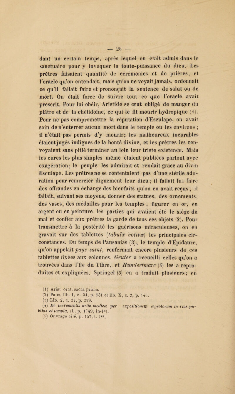 dant un certain temps, après lequel on était admis dans le sanctuaire pour y invoquer la toute-puissance du dieu. Les prêtres faisaient quantité de cérémonies et de prières, et l’oracle qu’on entendait, mais qu’on ne voyait jamais, ordonnait ce qu’il fallait faire et prononçait la sentence de salut ou de mort. On était forcé de suivre tout ce que l’oracle avait prescrit. Pour lui obéir, Aristide se crut obligé de manger du plâtre et de la chélidoine, ce qui le fit mourir hydropique (1). Pour ne pas compromettre la réputation d’Esculape, on avait soin de n’enterrer aucun mort dans le temple ou les environs ; il n’était pas permis d’y mourir; les malheureux incurables étaient jugés indignes de la bonté divine, et les prêtres les ren¬ voyaient sans pitié terminer au loin leur triste existence. Mais les cures les plus simples même étaient publiées partout avec exagération; le peuple tes admirait et rendait grâce au divin Esculape. Les prêtres ne se contentaient pas d’une stérile ado¬ ration pour remercier dignement leur dieu; il fallait lui faire des offrandes en échange des bienfaits qu’on en avait reçus; il fallait, suivant ses moyens, donner des statues, des ornements, des vases, des médailles pour les temples , figurer en or, en argent ou en peinture les parties qui avaient été le siège du mal et confier aux prêtres la garde de tous ces objets (2). Pour transmettre à la postérité les guérisons miraculeuses, on en gravait sur des tablettes (tabulæ votivæ) les principales cir¬ constances. Du temps de Pausanias (3), le temple d’Épidaure, qu’on appelait pays saint, renfermait encore plusieurs de ces tablettes fixées aux colonnes. Gruter a recueilli celles qu’on a trouvées dans l’île du Tibre, et Hundertmarc (4) les a repro¬ duites et expliquées. Springel (5) en a traduit plusieurs ; en (1) Arist orat. sacra prima. (2) Paus. lib. 1, c. 34, p. 131 et lib. X, c. 2, p. 146. (3) Lib. 2, c. 27, p. 279. (4) De incremcntis artis medicœ per expositioncm œgroiorum in vias pu¬ blias et templa. (L. p. 1749, in-4e).