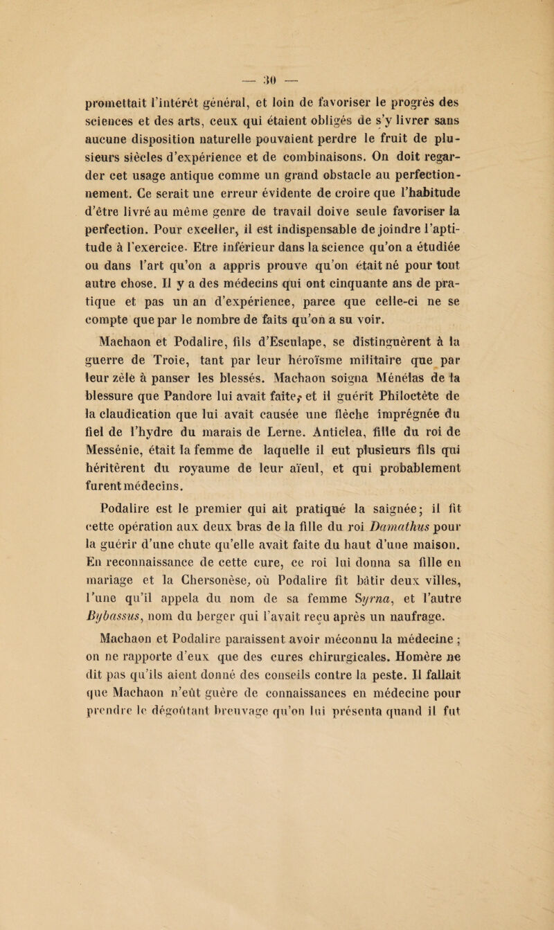 promettait l'intérêt général, et loin de favoriser le progrès des sciences et des arts, ceux qui étaient obligés de s’y livrer sans aucune disposition naturelle pouvaient perdre le fruit de plu¬ sieurs siècles d’expérience et de combinaisons. On doit regar¬ der cet usage antique comme un grand obstacle au perfection¬ nement. Ce serait une erreur évidente de croire que l'habitude d’être livré au même genre de travail doive seule favoriser la perfection. Pour exceller, il est indispensable de joindre l’apti¬ tude à l’exercice. Etre inférieur dans la science qu’on a étudiée ou dans l’art qu’on a appris prouve qu’on était né pour tout autre chose. Il y a des médecins qui ont cinquante ans de pra¬ tique et pas un an d’expérience, parce que celle-ci ne se compte que par le nombre de faits qu’on a su voir. Maehaon et Podalire, fils d’Esculape, se distinguèrent à la guerre de Troie, tant par leur héroïsme militaire que par leur zèle à panser les blessés. Machaon soigna Ménélas de la blessure que Pandore lui avait faite,' et il guérit Philoctète de la claudication que lui avait causée une flèche imprégnée du fiel de l’hydre du marais de Lerne. Anticlea, fille du roi de Messénie, était la femme de laquelle il eut plusieurs fils qui héritèrent du royaume de leur aïeul, et qui probablement furent médecins. Podalire est le premier qui ait pratiqué la saignée; il fit cette opération aux deux bras de la fille du roi Damcithus pour la guérir d’une chute qu’elle avait faite du haut d’une maison. En reconnaissance de cette cure, ce roi lui donna sa fille en mariage et la Chersonèse, où Podalire fit bâtir deux villes, l’une qu’il appela du nom de sa femme Syrna, et l’autre Bybassus, nom du berger qui l’avait reçu après un naufrage. Machaon et Podalire paraissent avoir méconnu la médecine ; on ne rapporte d’eux que des cures chirurgicales. Homère ne dit pas qu’ils aient donné des conseils contre la peste. Il fallait que Machaon n’eût guère de connaissances en médecine pour prendre le dégoûtant breuvage qu’on lui présenta quand il fut