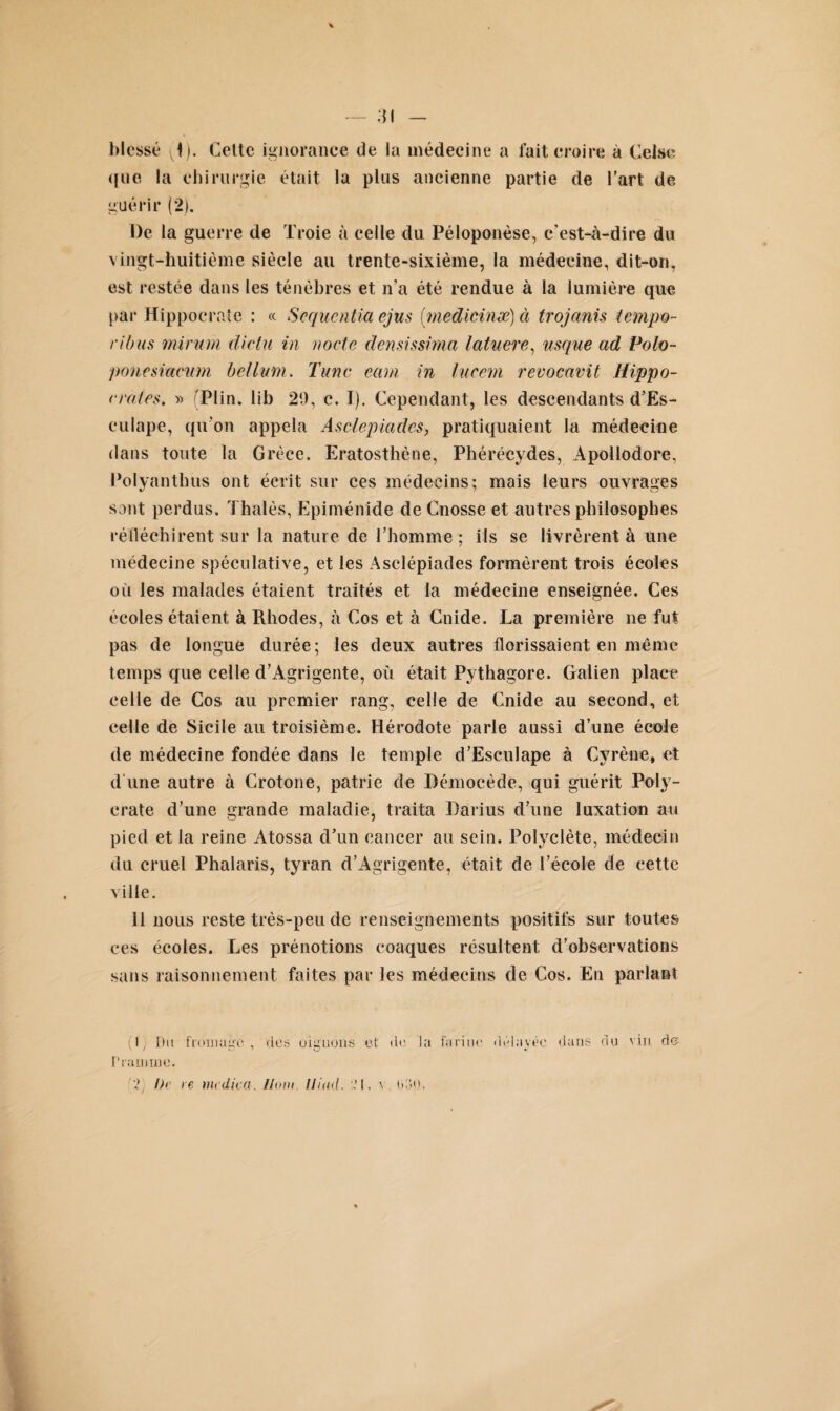 \ 31 — blessé (1). Cette ignorance de la médecine a fait croire à Celse que la chirurgie était la plus ancienne partie de l’art de guérir (2). De la guerre de Troie à celle du Péloponèse, c’est-à-dire du vingt-huitième siècle au trente-sixième, la médecine, dit-on, est restée dans les ténèbres et n’a été rendue à la lumière que par Hippocrate : « Séquentiel ejus (medicinæ) à trojanis tempo- ri bus mirum dictu in noete clensissima latuere, usque ad Polo- ponesiacum hélium. Tune eam in lueem revocavit Hippo¬ crates, » Plin. lib 20, c, I). Cependant, les descendants d’Es- eulape, qu’on appela Asclepiades, pratiquaient la médecine dans toute la Grèce. Eratosthène, Phérécydes, Apollodore, Polyanthus ont écrit sur ces médecins; mais leurs ouvrages sont perdus. Thalès, Epiménide de Cnosse et autres philosophes réfléchirent sur la nature de l’homme ; ils se livrèrent à une médecine spéculative, et les Asclépiades formèrent trois écoles où les malades étaient traités et la médecine enseignée. Ces écoles étaient à Rhodes, à Cos et à Cnide. La première ne fut pas de longue durée; les deux autres florissaient en même temps que celle d’Àgrigente, où était Pythagore. Galien place celle de Cos au premier rang, celle de Cnide au second, et celle de Sicile au troisième. Hérodote parle aussi d’une école de médecine fondée dans le temple d’Esculape à Cyrène, et d une autre à Crotone, patrie de Démocède, qui guérit Poly- erate d’une grande maladie, traita Darius d’une luxation au pied et la reine Atossa d’un cancer au sein. Polvclète, médecin du cruel Phalaris, tyran d’Agrigente, était de l’école de cette ville. 11 nous reste très-peu de renseignements positifs sur toutes ces écoles. Les prénotions coaques résultent d’observations sans raisonnement faites par les médecins de Cos. En parlas! (I; Dit fromage , des oignons et de la farine Pramme. ’i Dr re nu dicü. //ont IJiud. ~ I. v tPlO. délavée dans du vin do