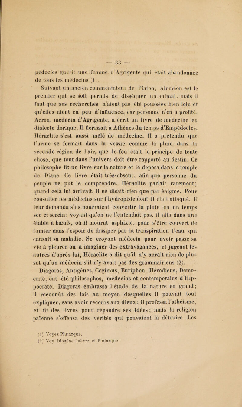 pédocies guérit une femme d’Agrigentc qui était abandonnée de tous les médecins (1). Suivant un ancien commentateur de Platon, Alcméon est le premier qui se soit permis de disséquer un animal, mais il faut que ses recherches n’aient pas été poussées bien loin et qu elles aient eu peu d'influence, car personne n'en a profité. Acron, médecin d’Agrigente, a écrit un livre de médecine en dialecte dorique. Il florissait à Athènes du temps d’Empédocles. Heraclite s’est aussi mêlé de médecine. Il a prétendu que l’urine se formait dans la vessie comme la pluie dans la seconde région de l’air, que le feu était le principe de toute chose, que tout dans l’univers doit être rapporté au destin. Ce philosophe fit un livre sur la nature et le déposa dans le temple de Diane. Ce livre était très-obscur, afin que personne du peuple ne pût le comprendre. Héraclite parlait rarement; quand cela lui arrivait, il ne disait rien que par énigme. Pour consulter les médecins sur l’hydropisie dont il était attaqué, il leur demanda s’ils pourraient convertir la pluie en un temps sec et serein; voyant qu’on ne l’entendait pas, il alla dans une étable à bœufs, où il mourut asphixié, pour s’être couvert de fumier dans l’espoir de dissiper par la transpiration l’eau qui causait sa maladie. Se croyant médecin pour avoir passé sa vie à pleurer ou à imaginer des extravagances, et jugeant les autres d’après lui, Héraclite a dit qu’il n’y aurait rien de plus sot qu’un médecin s’il n’y avait pas des grammairiens (2). Diagoras, Antigènes, Cegimus, Euriphon, Hérodicus, Demo- crite, ont été philosophes, médecins et contemporains d’Hip¬ pocrate. Diagoras embrassa l’étude de la nature en grand; il reconnût des lois au moyen desqüelles il pouvait tout expliquer, sans avoir recours aux dieux; il professa l’athéisme, et fit des livres pour répandre ses idées ; mais la religion païenne s’offensa des vérités qui pouvaient la détruire. Les (1) Voyez Plutarque.