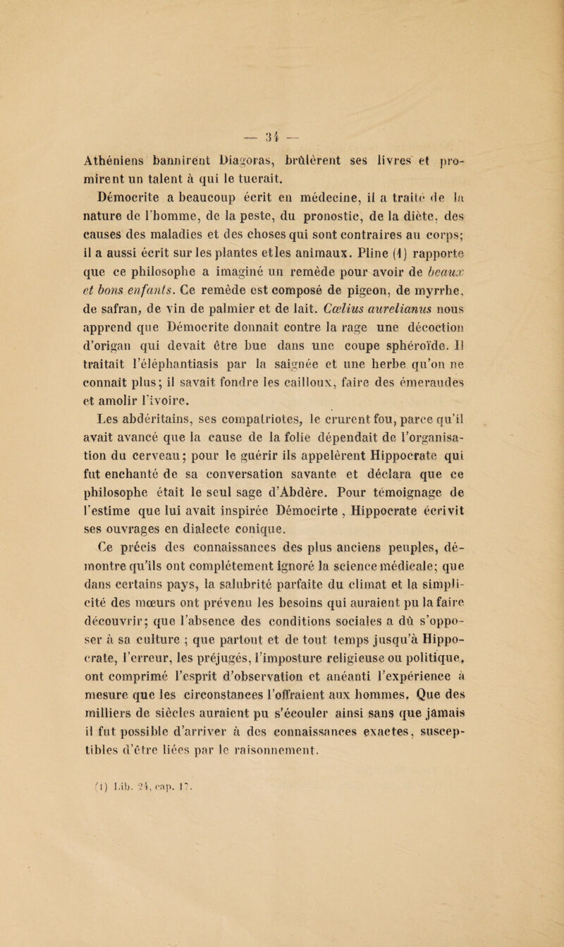 34 Athéniens bannirent Diagoras, brûlèrent ses livres et pro¬ mirent un talent à qui le tuerait. Démocrite a beaucoup écrit en médecine, il a traité de l/i nature de Fbomme, de la peste, du pronostic, de la diète, des causes des maladies et des choses qui sont contraires au corps; il a aussi écrit sur les plantes etles animaux. Pline (1) rapporte que ce philosophe a imaginé un remède pour avoir de beaux et bons enfants. Ce remède est composé de pigeon, de myrrhe, de safran, de vin de palmier et de lait. Cœlius aurelianus nous apprend que Démocrite donnait contre la rage une décoction d’origan qui devait être bue dans une coupe sphéroïde. II traitait l’éléphantiasis par la saignée et une herbe qu’on ne connaît plus; il savait fondre les cailloux, faire des émeraudes et amolir Fi voire. Les abdéritains, ses compatriotes, le crurent fou, parce qu’il avait avancé que la cause de la folie dépendait de l’organisa¬ tion du cerveau; pour le guérir ils appelèrent Hippocrate qui fut enchanté de sa conversation savante et déclara que ce philosophe était le seul sage d’Âbdère. Pour témoignage de l’estime que lui avait inspirée Démocirte , Hippocrate écrivit ses ouvrages en dialecte conique. Ce précis des connaissances des plus anciens peuples, dé¬ montre qu’ils ont complètement ignoré la science médicale; que dans certains pays, la salubrité parfaite du climat et la simpli¬ cité des mœurs ont prévenu les besoins qui auraient pu la faire découvrir; que l’absence des conditions sociales a dû s’oppo¬ ser à sa culture ; que partout et de tout temps jusqu’à Hippo¬ crate, l’erreur, les préjugés, Fimposture religieuse ou politique» ont comprimé l’esprit d’observation et anéanti l’expérience à mesure que les circonstances l’offraient aux hommes, Que des milliers de siècles auraient pu s’écouler ainsi sans que jamais il fut possible d’arriver à des connaissances exactes, suscep¬ tibles d’être liées par le raisonnement.