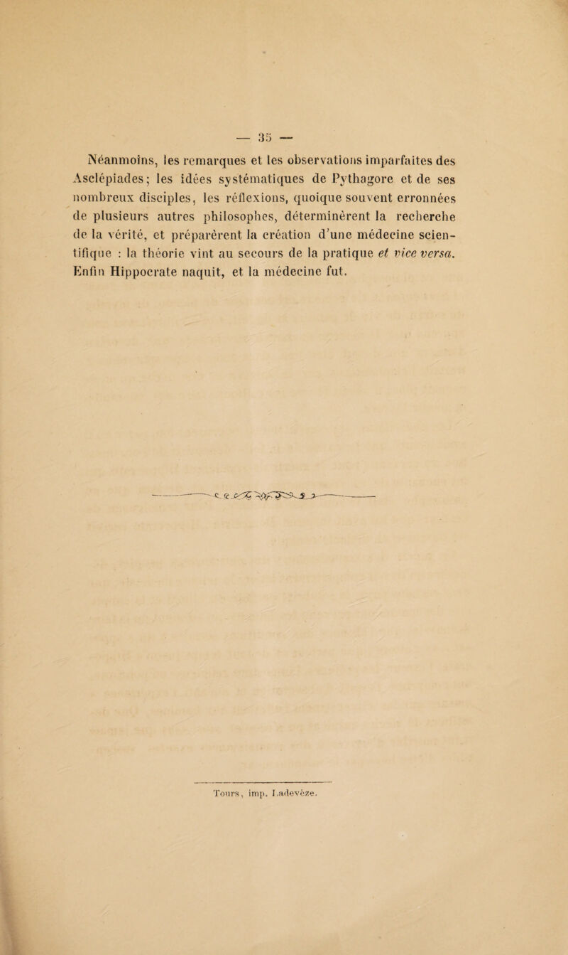 Néanmoins, les remarques et les observations imparfaites des Àsclépiades; les idées systématiques de Pythagore et de ses nombreux disciples, les réflexions, quoique souvent erronnées de plusieurs autres philosophes, déterminèrent la recherche de la vérité, et préparèrent la création d’une médecine scien¬ tifique : la théorie vint au secours de la pratique et vice versa. Enfin Hippocrate naquit, et la médecine fut. Tours, imp. Tadevèze.